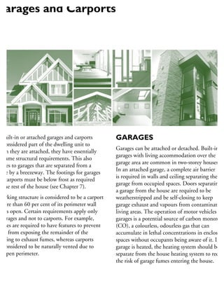 s built-in or attached garages and carports
e considered part of the dwelling unit to
hich they are attached, they have essentially
e same structural requirements. This also
pplies to garages that are separated from a
ouse by a breezeway. The footings for garages
nd carports must be below frost as required
r the rest of the house (see Chapter 7).
parking structure is considered to be a carport
more than 60 per cent of its perimeter wall
ea is open. Certain requirements apply only
garages and not to carports. For example,
rages are required to have features to prevent
em from exposing the remainder of the
uilding to exhaust fumes, whereas carports
e considered to be naturally vented due to
e open perimeter.
GARAGES
Garages can be attached or detached. Built-in
garages with living accommodation over the
garage area are common in two-storey houses.
In an attached garage, a complete air barrier
is required in walls and ceiling separating the
garage from occupied spaces. Doors separating
a garage from the house are required to be
weatherstripped and be self-closing to keep
garage exhaust and vapours from contaminating
living areas. The operation of motor vehicles in
garages is a potential source of carbon monoxide
(CO), a colourless, odourless gas that can
accumulate in lethal concentrations in enclosed
spaces without occupants being aware of it. If a
garage is heated, the heating system should be
separate from the house heating system to reduc
the risk of garage fumes entering the house.
Garages and Carports
 