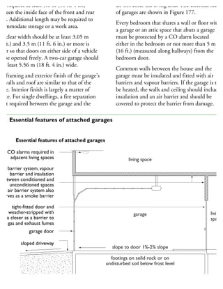 his requires at least 5.6 m (18 ft. 4 in.)
etween the inside face of the front and rear
alls. Additional length may be required to
commodate storage or a work area.
he clear width should be at least 3.05 m
10 ft.) and 3.5 m (11 ft. 6 in.) or more is
etter so that doors on either side of a vehicle
n be opened freely. A two-car garage should
e at least 5.56 m (18 ft. 4 in.) wide.
he framing and exterior finish of the garage’s
dewalls and roof are similar to that of the
ouse. Interior finish is largely a matter of
hoice. For single dwellings, a fire separation
not required between the garage and the
do not enter the living area. The essential featur
of garages are shown in Figure 177.
Every bedroom that shares a wall or floor with
a garage or an attic space that abuts a garage
must be protected by a CO alarm located
either in the bedroom or not more than 5 m
(16 ft.) (measured along hallways) from the
bedroom door.
Common walls between the house and the
garage must be insulated and fitted with air
barriers and vapour barriers. If the garage is to
be heated, the walls and ceiling should include
insulation and an air barrier and should be
covered to protect the barrier from damage.
CO alarms required in
adjacent living spaces
air barrier system, vapour
barrier and insulation
between conditioned and
unconditioned spaces
air barrier system also
serves as a smoke barrier
tight-fitted door and
weather-stripped with
a closer as a barrier to
gas and exhaust fumes
garage door
sloped driveway
Essential features of attached garages
living space
garage
slope to door 1%-2% slope
footings on solid rock or on
undisturbed soil below frost level
living
space
77 Essential features of attached garages
 