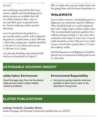 ong the length is 5 per cent with a cross slope
2 per cent.
ommon surfacing materials for driveways
e concrete, asphalt and interlocking pavers.
roprietary systems are available that will
upport vehicle loads but allow water to
ssipate and allow grass or ground cover
grow. Gravel surfacing is often used for
ural driveways.
n area to be paved must be graded to a
niform smooth surface and be well compacted.
rovide gravel or crushed stone at least 100 mm
4 in.) thick after compaction. Asphalt should be
least 40 mm (11
⁄2 in.) thick and concrete
least 100 mm (4 in.) deep.
oncrete placing, finishing and curing should
e carried out as described in Chapter 7.
12 mm (1
⁄4 to 1
⁄2 in.) thick pre-moulded joint
filler to isolate the concrete surface from curbs,
the garage floor and the house foundation wall.
WALKWAYS
Cast-in-place concrete, interlocking pavers and
flagstones are commonly used for walkways.
They should be built on a well-compacted
base with a slight slope to drain surface water.
The recommended maximum gradient for a
walkway along its length is 5 per cent with a
maximum cross-slope of 2 per cent. Concrete
walks should be at least 100 mm (4 in.) thick.
Locate control joints spaced about 1.5 times
the walkway width.
Interlocking pavers and flagstones should be
placed over a compacted levelling bed of sand
or stone dust.
Healthy Indoor Environment
Good drainage away from the foundation
helps prevent indoor quality-related
moisture problems.
Environmental Responsibility
Use porous paving materials wherever
possible to allow storm water to be
absorbed in the ground.
SUSTAINABLE HOUSING INSIGHT
Landscape Guide for Canadian Homes,
Canada Mortgage and Housing Corporation (publication no. 63523)
RELATED PUBLICATIONS
 