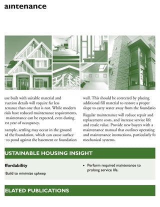 house built with suitable material and
onstruction details will require far less
aintenance than one that is not. While modern
aterials have reduced maintenance requirements,
me maintenance can be expected, even during
he first year of occupancy.
or example, settling may occur in the ground
ound the foundation, which can cause surface
ater to pond against the basement or foundation
wall. This should be corrected by placing
additional fill material to restore a proper
slope to carry water away from the foundation.
Regular maintenance will reduce repair and
replacement costs, and increase service life
and resale value. Provide new buyers with a
maintenance manual that outlines operating
and maintenance instructions, particularly for
mechanical systems.
Maintenance
Maintenance Matters (bulletins),
RELATED PUBLICATIONS
Affordability
Build to minimize upkeep
Perform required maintenance to
prolong service life.
SUSTAINABLE HOUSING INSIGHT
 