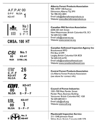 Alberta Forest Products Association
900, 10707 100 Avenue
Edmonton,Alberta T5J 3M1
Tel: 780-452-2841
Email: info@albertaforestproducts.ca
Website: www.albertaforestproducts.ca
Canadian Mill Services Association
#200, 601-6th Street
New Westminster, British ColumbiaV3L 3C1
Tel: 604-523-1288
Email: info@canserve.org
Website: www.canserve.org
Canadian Softwood Inspection Agency Inc.
Brookswood RPO
P.O. Box 61599
Langley, British ColumbiaV3A 8C8
Tel: 604-535-6192
Email: info@canadiansoftwood.com
Website: www.canadiansoftwood.com
Central Forest Products Association
c/o Alberta Forest Products Association
(see above for contact info)
Council of Forest Industries
1501-700 West Pender Street
Pender Place, Business Building
Vancouver British ColumbiaV6C 1G8
Tel: 604-684-0211
Email: info@cofi.org
Website: www.cofi.org
Macdonald Inspection Service
211-1548 Johnston Road
White Rock, British ColumbiaV4B 3Z8
Tel: 604-535-6192
Website: www.gradestamp.com
Facsimiles of lumber grade marks approved for use in Canada
 
