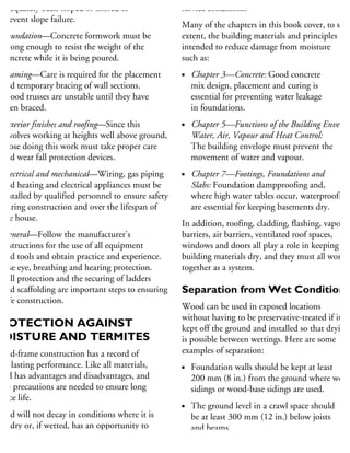adequately back-sloped or shored to
prevent slope failure.
Foundation—Concrete formwork must be
strong enough to resist the weight of the
concrete while it is being poured.
Framing—Care is required for the placement
and temporary bracing of wall sections.
Wood trusses are unstable until they have
been braced.
Exterior finishes and roofing—Since this
involves working at heights well above ground,
those doing this work must take proper care
and wear fall protection devices.
Electrical and mechanical—Wiring, gas piping
and heating and electrical appliances must be
installed by qualified personnel to ensure safety
during construction and over the lifespan of
the house.
General—Follow the manufacturer’s
instructions for the use of all equipment
and tools and obtain practice and experience.
Use eye, breathing and hearing protection.
Fall protection and the securing of ladders
and scaffolding are important steps to ensuring
safe construction.
PROTECTION AGAINST
MOISTURE AND TERMITES
Wood-frame construction has a record of
ng-lasting performance. Like all materials,
ood has advantages and disadvantages, and
me precautions are needed to ensure long
rvice life.
Wood will not decay in conditions where it is
ept dry or, if wetted, has an opportunity to
ry. Protection is ensured through good design
service conditions.
Many of the chapters in this book cover, to som
extent, the building materials and principles
intended to reduce damage from moisture
such as:
Chapter 3—Concrete: Good concrete
mix design, placement and curing is
essential for preventing water leakage
in foundations.
Chapter 5—Functions of the Building Envelope
Water, Air, Vapour and Heat Control:
The building envelope must prevent the
movement of water and vapour.
Chapter 7—Footings, Foundations and
Slabs: Foundation dampproofing and,
where high water tables occur, waterproofing
are essential for keeping basements dry.
In addition, roofing, cladding, flashing, vapour
barriers, air barriers, ventilated roof spaces,
windows and doors all play a role in keeping
building materials dry, and they must all work
together as a system.
Separation from Wet Conditions
Wood can be used in exposed locations
without having to be preservative-treated if it is
kept off the ground and installed so that drying
is possible between wettings. Here are some
examples of separation:
Foundation walls should be kept at least
200 mm (8 in.) from the ground where wood
sidings or wood-base sidings are used.
The ground level in a crawl space should
be at least 300 mm (12 in.) below joists
and beams.
 
