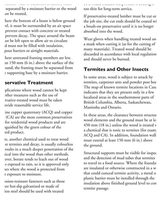 basement walls or basement columns) must
be separated by a moisture barrier or the wood
must be treated.
Where the bottom of a beam is below ground
level, it must be surrounded by an air space
to prevent contact with concrete or treated
to prevent decay. The space around the beam
must be left open to allow air to circulate
and must not be filled with insulation,
vapour barriers or airtight materials.
Where untreated framing members are less
than 150 mm (6 in.) above the surface of the
ground, the framing must be separated from
the supporting base by a moisture barrier.
reservative Treatment
n applications where wood cannot be kept
ry, other measures such as the use of
reservative-treated wood must be taken
provide reasonable service life.
lkaline copper quaternary (ACQ) and copper
ole (CA) are the most common preservatives
sed for residential wood products and are
stinguished by the green colour of the
nished product.
orate, another chemical used to treat wood
gainst termites and decay, is usually colourless
nd results in a much deeper penetration of the
hemical into the wood than other methods.
owever, borate tends to leach out of wood
hat is exposed to rain, so it is approved only
r uses where the wood is protected from
rect exposure to moisture.
orrosion-resistant fasteners such as those
hat are hot-dip galvanized or made of
ainless steel should be used with treated
be avoided because the protective coating is
too thin for long-term service.
If preservative-treated lumber must be cut on
the job site, the cut ends should be coated with
a brush-on preservative until it is no longer
absorbed into the wood.
Wear gloves when handling treated wood and
a mask when cutting it (as for the cutting of
many materials). Treated wood should be
discarded in accordance with local regulations
and should never be burned.
Termites and Other Insects
In some areas, wood is subject to attack by
termites, carpenter ants and powder post beetles
The map of known termite locations in Canada
indicates that they are present only in a few
localized areas in the southernmost parts of
British Columbia, Alberta, Saskatchewan,
Manitoba and Ontario.
In these areas, the clearance between structural
wood elements and the ground must be at least
450 mm (18 in.) unless the wood is treated with
a chemical that is toxic to termites (for example,
ACQ and CA). In addition, foundation walls
must extend at least 150 mm (6 in.) above
the ground.
Structural supports must be visible for inspectio
and the detection of mud tubes that termites bui
to travel to a food source. Where the foundation
are insulated or otherwise constructed in a way
that could conceal termite activity, a metal or
plastic barrier must be installed through the
insulation above finished ground level to contro
termite passage.
 