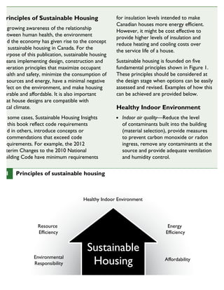 Principles of Sustainable Housing
A growing awareness of the relationship
between human health, the environment
and the economy has given rise to the concept
of sustainable housing in Canada. For the
purpose of this publication, sustainable housing
means implementing design, construction and
operation principles that maximize occupant
health and safety, minimize the consumption of
resources and energy, have a minimal negative
effect on the environment, and make housing
durable and affordable. It is also important
that house designs are compatible with
local climate.
In some cases, Sustainable Housing Insights
in this book reflect code requirements
and in others, introduce concepts or
recommendations that exceed code
requirements. For example, the 2012
Interim Changes to the 2010 National
Building Code have minimum requirements
for insulation levels intended to make
Canadian houses more energy efficient.
However, it might be cost effective to
provide higher levels of insulation and
reduce heating and cooling costs over
the service life of a house.
Sustainable housing is founded on five
fundamental principles shown in Figure 1.
These principles should be considered at
the design stage when options can be easily
assessed and revised. Examples of how this
can be achieved are provided below.
Healthy Indoor Environment
Indoor air quality—Reduce the level
of contaminants built into the building
(material selection), provide measures
to prevent carbon monoxide or radon
ingress, remove any contaminants at the
source and provide adequate ventilation
and humidity control.
Sustainable
Housing
Healthy Indoor Environment
Resource
Efficiency
Environmental
Responsibility
Energy
Efficiency
Affordability
1 Principles of sustainable housing
SUSTAINABLE HOUSING INSIGHT
 