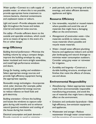 Water quality—Connect to a safe supply of
potable water, or where this is not possible,
provide appropriate home treatment to
remove bacteria, chemical contaminants
and unpleasant tastes or odours.
Light and sound—Provide adequate natural
light throughout the house and isolate
internal and external noise sources.
Fire safety—Provide sufficient doors to the
outside and operable windows, which could
serve as means of egress in the event of a
fire or other danger.
Energy Efficiency
Building thermal performance—Minimize the
building volume by using a compact design,
improve the building envelope by using
better insulated and more airtight assemblies,
and install high-performance windows
and doors.
Energy for heating, cooling and ventilation—
Select appropriate energy sources and
provide high-efficiency equipment having
the appropriate capacity.
Renewable energy technologies—Incorporate
wind, solar, biomass (for example, pellet
stoves) and geothermal energy sources
to reduce reliance on fossil fuels and
grid electricity.
Building orientation—Orient the building
and locate the windows to capture solar
gains during cold months and to enhance
natural (passive) ventilation and cooling of
the house during hot months.
Electrical consumption and peak demand—
Provide controls to avoid or minimize
electrical power consumption during
peak periods, such as mornings and early
evenings, and select efficient domestic
appliances and lights.
Resource Efficiency
Use renewable, recycled or reused materials
where possible and avoid the use of
materials that might have a damaging
effect on the environment.
Management of construction waste—Use
materials carefully to reduce waste,
reuse materials where possible and
recycle waste materials.
Water—Install water-efficient plumbing
fixtures and appliances indoors and carefully
plan landscaping and natural drainage to
minimize water consumption outdoors.
Consider using grey water or rainwater
for irrigation.
Durability and longevity—Construct a
durable building structure, envelope and
finishes that resist the effects of climate,
use and abuse.
Environmental Responsibility
Manufacturing—Select appropriate materials
made from environmentally responsible
manufacturing processes, and avoid the
use of materials that might have a damaging
effect on the environment.
Emissions and combustion by-products—Select
high-efficiency, low-emission equipment
and appliances.
Wastewater and sewage—Reduce
wastewater through water conservation
and the provision of appropriate treatment
for private wastewater treatment systems.
 