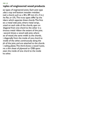 igure 5
xamples of engineered wood products
Three types of engineered joists. Each joist type
includes a top and bottom wooden member,
termed a chord, such as a 38 x 89 mm (2 x 4 in.)
on the flat, or LVL.The truss types differ by the
members which separate these chords.The first
shows a metal web joist, where metal strips,
mounted on each side of the chords, span on
the diagonal from one chord to the other in a
continuous metal ribbon the extent of the joist.
The second shows a wood web joist, where
pieces of wood, the same width as the chords,
span diagonally from the inside of one chord to
the inside of the other, continuously along the
length of the joist, and are attached to the chords
with nailing plates.The third shows a wood I-joist,
where a thin sheet of plywood or OSB spans
between the inside of one chord to the inside
of the other.
 