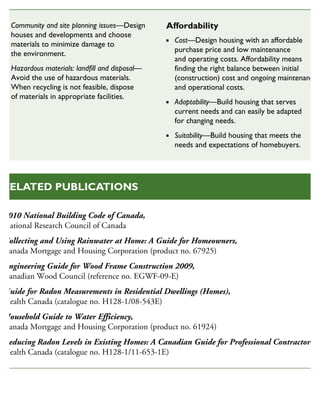 2010 National Building Code of Canada,
National Research Council of Canada
Collecting and Using Rainwater at Home: A Guide for Homeowners,
Canada Mortgage and Housing Corporation (product no. 67925)
Engineering Guide for Wood Frame Construction 2009,
Canadian Wood Council (reference no. EGWF-09-E)
Guide for Radon Measurements in Residential Dwellings (Homes),
Health Canada (catalogue no. H128-1/08-543E)
Household Guide to Water Efficiency,
Canada Mortgage and Housing Corporation (product no. 61924)
Reducing Radon Levels in Existing Homes: A Canadian Guide for Professional Contractors,
Health Canada (catalogue no. H128-1/11-653-1E)
RELATED PUBLICATIONS
Community and site planning issues—Design
houses and developments and choose
materials to minimize damage to
the environment.
Hazardous materials: landfill and disposal—
Avoid the use of hazardous materials.
When recycling is not feasible, dispose
of materials in appropriate facilities.
Affordability
Cost—Design housing with an affordable
purchase price and low maintenance
and operating costs. Affordability means
finding the right balance between initial
(construction) cost and ongoing maintenance
and operational costs.
Adaptability—Build housing that serves
current needs and can easily be adapted
for changing needs.
Suitability—Build housing that meets the
needs and expectations of homebuyers.
 