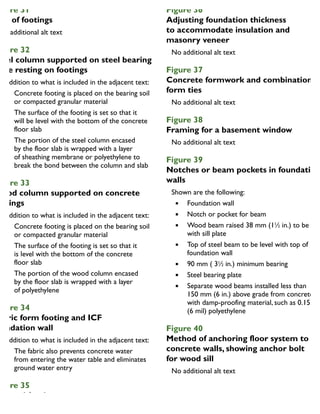 igure 31
ize of footings
igure 32
teel column supported on steel bearing
late resting on footings
In addition to what is included in the adjacent text:
Concrete footing is placed on the bearing soil
or compacted granular material
The surface of the footing is set so that it
will be level with the bottom of the concrete
floor slab
The portion of the steel column encased
by the floor slab is wrapped with a layer
of sheathing membrane or polyethylene to
break the bond between the column and slab
igure 33
Wood column supported on concrete
ootings
In addition to what is included in the adjacent text:
Concrete footing is placed on the bearing soil
or compacted granular material
The surface of the footing is set so that it
is level with the bottom of the concrete
floor slab
The portion of the wood column encased
by the floor slab is wrapped with a layer
of polyethylene
igure 34
abric form footing and ICF
oundation wall
In addition to what is included in the adjacent text:
The fabric also prevents concrete water
from entering the water table and eliminates
ground water entry
igure 35
tepped footings
Figure 36
Adjusting foundation thickness
to accommodate insulation and
masonry veneer
Figure 37
Concrete formwork and combination
form ties
Figure 38
Framing for a basement window
Figure 39
Notches or beam pockets in foundation
walls
Shown are the following:
Foundation wall
Notch or pocket for beam
Wood beam raised 38 mm (11
⁄2 in.) to be leve
with sill plate
Top of steel beam to be level with top of
foundation wall
90 mm ( 31
⁄2 in.) minimum bearing
Steel bearing plate
Separate wood beams installed less than
150 mm (6 in.) above grade from concrete
with damp-proofing material, such as 0.15 mm
(6 mil) polyethylene
Figure 40
Method of anchoring floor system to
concrete walls, showing anchor bolt
for wood sill
 