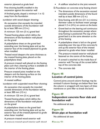 A treated plywood cover attached to the
exterior plywood at grade level
Free draining backfill, installed in the
excavation against the exterior wall
A finished grade, sloped a minimum 1 in 12
away from the foundation
B. Foundation with wood sleeper showing:
An excavation that exceeds the intended
outside dimensions of the foundation wall
by at least 300 mm (12 in.)
A minimum 125 mm (5 in.) gravel bed
Treated footing plates which define the
dimensions of the foundation wall placed
on the gravel
A polyethylene sheet on the gravel bed
extending over the footing plate and up the
exterior face of the treated plywood to grade
when installed
Treated wood sleepers the same thickness as
the treated footing plate, placed on the
polyethylene sheet
A pressure treated wall, placed on the footing
plate such that a bearing surface is available on
the interior of the footing plates
Pressure treated joists installed on the
sleepers and the bearing surface on the
interior of the footing plates
A treated subfloor
C. Foundation with suspended wood floor showing:
An excavation that exceeds the intended
outside dimensions of the foundation wall by
at least 300 mm (12 in.)
A minimum 125 mm (5 in.) gravel bed
Treated footing plates which define the
dimensions of the foundation wall placed
on the gravel
A polyethylene sheet on the gravel bed
extending over the footing plate and up the
exterior face of the treated plywood to grade
when latter installed
A pressure treated wood exterior wall
A pressure treated wood interior wall, placed
on the interior treated footing plates
positioned on the vapour barrier.
the inside face of the exterior walls
A subfloor attached to the joist network
D. Foundation on concrete strip footing showing:
The dimensions of the excavation exceed the
intended outside dimensions of the foundatio
wall by at least 300 mm (12 in.)
Strip footing, with 60 mm (21
⁄2 in.) minimum
diameter tubes to facilitate water passages
placed 1.2 m (4 ft.) on centre at the bottom o
Gravel bed on the bearing soil continuously
throughout the excavation except where the
strip footing is positioned.The top of the
gravel bed is at the same elevation as the top
of the footing
A polyethylene sheet is laid on the gravel bed
extending over the top of the concrete footin
and up the exterior face of the treated
plywood to grade when latter installed
The pressure treated exterior wall placed and
fastened on the centre of the footing.
A screed is attached to the inside face of the
exterior wall.The top of the screed defines th
top of the concrete slab
The concrete slab
Figure 48
Location of control joints
Control joints around column footings may be
omitted if column footings are below floor level an
the column is wrapped with two layers of sheathin
membrane or joint filler to break the bond
Figure 49
Independent concrete floor slab and
foundation wall
Figure 50
Drain pipe at foundation wall
Figure 51
Window well at basement wall
 