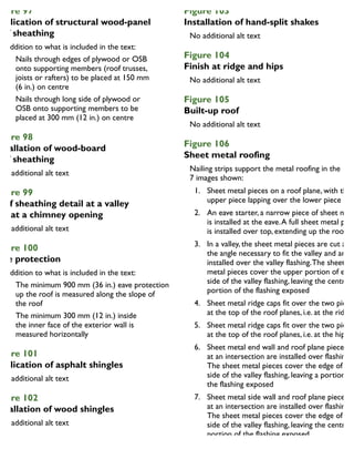 igure 97
pplication of structural wood-panel
oof sheathing
In addition to what is included in the text:
Nails through edges of plywood or OSB
onto supporting members (roof trusses,
joists or rafters) to be placed at 150 mm
(6 in.) on centre
Nails through long side of plywood or
OSB onto supporting members to be
placed at 300 mm (12 in.) on centre
igure 98
nstallation of wood-board
oof sheathing
igure 99
oof sheathing detail at a valley
nd at a chimney opening
igure 100
ave protection
In addition to what is included in the text:
The minimum 900 mm (36 in.) eave protection
up the roof is measured along the slope of
the roof
The minimum 300 mm (12 in.) inside
the inner face of the exterior wall is
measured horizontally
igure 101
pplication of asphalt shingles
igure 102
nstallation of wood shingles
Figure 103
Installation of hand-split shakes
Figure 104
Finish at ridge and hips
Figure 105
Built-up roof
Figure 106
Sheet metal roofing
Nailing strips support the metal roofing in the
7 images shown:
1. Sheet metal pieces on a roof plane, with the
upper piece lapping over the lower piece
2. An eave starter, a narrow piece of sheet meta
is installed at the eave.A full sheet metal piec
is installed over top, extending up the roof
3. In a valley, the sheet metal pieces are cut at
the angle necessary to fit the valley and are
installed over the valley flashing.The sheet
metal pieces cover the upper portion of each
side of the valley flashing, leaving the centre
portion of the flashing exposed
4. Sheet metal ridge caps fit over the two pieces
at the top of the roof planes, i.e. at the ridge
5. Sheet metal ridge caps fit over the two pieces
at the top of the roof planes, i.e. at the hip
6. Sheet metal end wall and roof plane pieces
at an intersection are installed over flashing.
The sheet metal pieces cover the edge of eac
side of the valley flashing, leaving a portion of
the flashing exposed
7. Sheet metal side wall and roof plane pieces
at an intersection are installed over flashing.
The sheet metal pieces cover the edge of eac
side of the valley flashing, leaving the centre
portion of the flashing exposed
 
