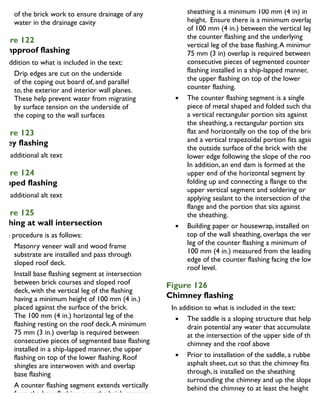 Weep holes are placed in the lower coarse
of the brick work to ensure drainage of any
water in the drainage cavity
igure 122
ampproof flashing
In addition to what is included in the text:
Drip edges are cut on the underside
of the coping out board of, and parallel
to, the exterior and interior wall planes.
These help prevent water from migrating
by surface tension on the underside of
the coping to the wall surfaces
igure 123
alley flashing
igure 124
tepped flashing
igure 125
lashing at wall intersection
The procedure is as follows:
Masonry veneer wall and wood frame
substrate are installed and pass through
sloped roof deck.
Install base flashing segment at intersection
between brick courses and sloped roof
deck, with the vertical leg of the flashing
having a minimum height of 100 mm (4 in.)
placed against the surface of the brick.
The 100 mm (4 in.) horizontal leg of the
flashing resting on the roof deck.A minimum
75 mm (3 in.) overlap is required between
consecutive pieces of segmented base flashing
installed in a ship-lapped manner, the upper
flashing on top of the lower flashing. Roof
shingles are interwoven with and overlap
base flashing
A counter flashing segment extends vertically
from the base flashing, over the brick masonry
course, across the air cavity and is mechanically
fastened to the sheathing with flat head
portion of the counter flashing at the wall
sheathing is a minimum 100 mm (4 in) in
height. Ensure there is a minimum overlap
of 100 mm (4 in.) between the vertical leg of
the counter flashing and the underlying
vertical leg of the base flashing.A minimum
75 mm (3 in) overlap is required between
consecutive pieces of segmented counter
flashing installed in a ship-lapped manner,
the upper flashing on top of the lower
counter flashing.
The counter flashing segment is a single
piece of metal shaped and folded such that
a vertical rectangular portion sits against
the sheathing, a rectangular portion sits
flat and horizontally on the top of the brick,
and a vertical trapezoidal portion fits against
the outside surface of the brick with the
lower edge following the slope of the roof.
In addition, an end dam is formed at the
upper end of the horizontal segment by
folding up and connecting a flange to the
upper vertical segment and soldering or
applying sealant to the intersection of the
flange and the portion that sits against
the sheathing.
Building paper or housewrap, installed on
top of the wall sheathing, overlaps the vertica
leg of the counter flashing a minimum of
100 mm (4 in.) measured from the leading
edge of the counter flashing facing the lower
roof level.
Figure 126
Chimney flashing
In addition to what is included in the text:
The saddle is a sloping structure that helps
drain potential any water that accumulates
at the intersection of the upper side of the
chimney and the roof above
Prior to installation of the saddle, a rubberize
asphalt sheet, cut so that the chimney fits
through, is installed on the sheathing
surrounding the chimney and up the slope
behind the chimney to at least the height
of the counter flashing
 