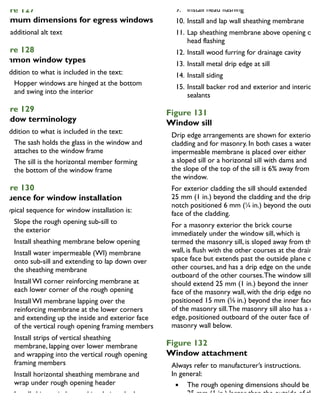 igure 127
Minimum dimensions for egress windows
igure 128
ommon window types
In addition to what is included in the text:
Hopper windows are hinged at the bottom
and swing into the interior
igure 129
Window terminology
In addition to what is included in the text:
The sash holds the glass in the window and
attaches to the window frame
The sill is the horizontal member forming
the bottom of the window frame
igure 130
equence for window installation
A typical sequence for window installation is:
1. Slope the rough opening sub-sill to
the exterior
2. Install sheathing membrane below opening
3. Install water impermeable (WI) membrane
onto sub-sill and extending to lap down over
the sheathing membrane
4. Install WI corner reinforcing membrane at
each lower corner of the rough opening
5. Install WI membrane lapping over the
reinforcing membrane at the lower corners
and extending up the inside and exterior face
of the vertical rough opening framing members
6. Install strips of vertical sheathing
membrane, lapping over lower membrane
and wrapping into the vertical rough opening
framing members
7. Install horizontal sheathing membrane and
wrap under rough opening header
8. Install shims, window and insulation, the latter
between the window frame and the rough
opening framing
9. Install head flashing
10. Install and lap wall sheathing membrane
11. Lap sheathing membrane above opening over
head flashing
12. Install wood furring for drainage cavity
13. Install metal drip edge at sill
14. Install siding
15. Install backer rod and exterior and interior
sealants
Figure 131
Window sill
Drip edge arrangements are shown for exterior
cladding and for masonry. In both cases a water-
impermeable membrane is placed over either
a sloped sill or a horizontal sill with dams and
the slope of the top of the sill is 6% away from
the window.
For exterior cladding the sill should extended
25 mm (1 in.) beyond the cladding and the drip
notch positioned 6 mm (1
⁄4 in.) beyond the outer
face of the cladding.
For a masonry exterior the brick course
immediately under the window sill, which is
termed the masonry sill, is sloped away from the
wall, is flush with the other courses at the drainage
space face but extends past the outside plane of th
other courses, and has a drip edge on the undersid
outboard of the other courses.The window sill
should extend 25 mm (1 in.) beyond the inner
face of the masonry wall, with the drip edge notch
positioned 15 mm (5
⁄8 in.) beyond the inner face
of the masonry sill.The masonry sill also has a drip
edge, positioned outboard of the outer face of the
masonry wall below.
Figure 132
Window attachment
Always refer to manufacturer’s instructions.
In general:
The rough opening dimensions should be
25 mm (1 in.) larger than the outside of the
window frame to provide a minimum 12.5 mm
(1
⁄2 in.) space between the window frame and
 