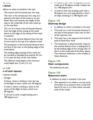 igure 139
tair detail
In addition to what is included in the text:
The tread is the horizontal part of a step
The riser is the vertical part of a step. It is
placed at the back of the tread, or on the
lower floor, and extends the height of the
step to the underside of the next tread up
or the top floor
The run of a tread is the horizontal distance
from the edge of the nosing of the tread
above to the edge of the nosing of the tread
in question
The rise is the vertical distance from the top
of one tread to the top of an adjacent tread
The projection is the horizontal distance from
the face of the riser to the leading edge of the
tread above
The leading edge (nosing) of the tread can
be rounded or bevelled and extends 25 mm
(1 in.) past the face of the riser below
The effective tread depth is the minimum
tread depth less 15 mm (19
⁄32 in.)
igure 140
ypes of stair layouts
Stair layouts include:
Straight
A long L, where a landing is near the top
of the flight of stairs, which turn 90 degrees
A wide L, where a landing is close to the
centre of the flight of stairs, which turn
90 degrees
A narrow U, with a single landing and a
180 degree turn
A double L, with two 90 degree turns (one
made up of 30 degree winder treads) resultin
in a 180 degree turn
A wide U, with two landings, each with a
90 degree turn and separated by a short set
of steps, resulting in a 180 degree turn.
Figure 141
Stairway design
In addition to what is included in the text:
The total run is the horizontal distance from
the face of the bottom most riser to the face
of the topmost riser
The total rise is the distance from finish floor
level to finish floor level
The headroom is determined by measuring
the vertical distance from a sloping line forme
by the leading edge of the nosings (the “leadin
line”) to the underside of the floor above.
The minimum headroom is the smallest of
these distances.
Figure 142
Stair components
Figure 143
Basement stairs
In addition to what is included in the text:
One approach is to utilize a cut-out stringer
and attach to its exterior face a wide, finished
board, 25 mm (1 in.) thick which conceals the
ends of the treads
 