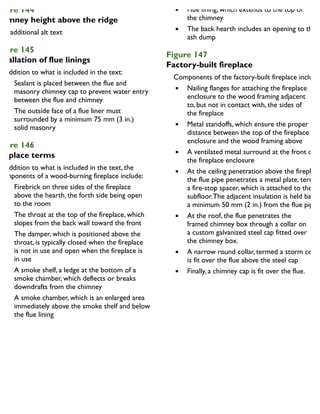 igure 144
himney height above the ridge
igure 145
nstallation of flue linings
In addition to what is included in the text:
Sealant is placed between the flue and
masonry chimney cap to prevent water entry
between the flue and chimney
The outside face of a flue liner must
surrounded by a minimum 75 mm (3 in.)
solid masonry
igure 146
ireplace terms
In addition to what is included in the text, the
components of a wood-burning fireplace include:
Firebrick on three sides of the fireplace
above the hearth, the forth side being open
to the room
The throat at the top of the fireplace, which
slopes from the back wall toward the front
The damper, which is positioned above the
throat, is typically closed when the fireplace
is not in use and open when the fireplace is
in use
A smoke shelf, a ledge at the bottom of a
smoke chamber, which deflects or breaks
downdrafts from the chimney
A smoke chamber, which is an enlarged area
immediately above the smoke shelf and below
the flue lining
Flue lining, which extends to the top of
the chimney
The back hearth includes an opening to the
ash dump
Figure 147
Factory-built fireplace
Components of the factory-built fireplace include:
Nailing flanges for attaching the fireplace
enclosure to the wood framing adjacent
to, but not in contact with, the sides of
the fireplace
Metal standoffs, which ensure the proper
distance between the top of the fireplace
enclosure and the wood framing above
A ventilated metal surround at the front of
the fireplace enclosure
At the ceiling penetration above the fireplace
the flue pipe penetrates a metal plate, termed
a fire-stop spacer, which is attached to the
subfloor.The adjacent insulation is held back
a minimum 50 mm (2 in.) from the flue pipe
At the roof, the flue penetrates the
framed chimney box through a collar on
a custom galvanized steel cap fitted over
the chimney box.
A narrow round collar, termed a storm collar
is fit over the flue above the steel cap
Finally, a chimney cap is fit over the flue.
 