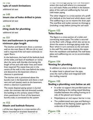 igure 148
xample of notch limitations
igure 149
Maximum size of holes drilled in joists
igure 150
Notching studs for plumbing
igure 151
itchen and bathroom in proximity
or minimum pipe length
The kitchen and bathroom share a common
wall on the main floor.A 140 mm (6 in.) stud
wall is required if the soil stack continues to
upper floors
In the bathroom, the head of the bathtub, back
of the toilet, and back of washbasin or vanity
abut the same wall, thereby shortening the
length of hot and cold water lines and waste
lines required.The waste lines join in the
centre of the wall, in this case behind the toilet,
and descend to the basement where a
cleanout is positioned
The kitchen sink is positioned above the
laundry tub in the basement and share a roof
vent and soil (waste) stack to the basement,
where a cleanout is positioned
The waste disposal piping system is buried
under the concrete slab and directed outside
the building to the sanitary sewer.A floor
drain, positioned in front of the basement
laundry tubs, is connected to the system
igure 152
Washbasin and bathtub fixtures
One of the two diagrams is a cross-section of a
washbasin mounted on brackets fastened to
blocking or the stud wall.The exposed drainage
piping is usually chrome plated or brass and includes
a trap.The drainage piping from the washbasin
enters the stud wall where it is connected
to a soil stack. Holes are drilled in the bottom
plate of the wall and subflooring for hot and
cold water piping.
The other diagram is a cross-section of a profile
of a bathtub at the head end which abuts a wall.
The subflooring is cut to receive the drain piping.
The overflow and outlet connect to drainage pipe
(including a trap) before joining the soil stack
Figure 153
Toilet fixture
The figure is a cross-section of a toilet and
connecting waste pipes.The toilet is secured
to the floor with a flange, which also serves to
direct the waste to drainage piping under the
floor which in turn connects to the soil stack
in the wall.This stack also receives the waste
from the washbasin and bathtub.The wall bottom
plate and subflooring are cut to accommodate
the stack.
Figure 154
Venting for plumbing
In addition to what is included in the text:
A rubber boot is placed over the pipe,
onto the roof surface and integrated with
the roofing material
Figure 155
Sealing a plumbing vent below an attic
In order to support the pre-fabricated vent
pipe flashing at the ceiling, wood blocking is
installed between the ceiling framing on eithe
side of the planed vent location
Polyethylene air and vapour barrier is installe
The prefabricated vent pipe and flashing is
installed and the flashing sealed against the
underside of the polyethylene
Figure 156
Framing for soil-stack pipes
 