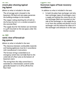 igure 161
asement plan showing typical
eating layout
In addition to what is included in the text:
The oil storage tank is located in the
basement. Oil feed and vent pipes penetrate
the building envelope to the outside
The copper tubing attaching the oil tank to
the furnace burner is in a conduit encased in
the concrete floor
The supply duct for the kitchen can terminate
in a grill mounted on the toe-space under the
kitchen counter
igure 162
ometric view of forced-air
eating system
In addition to what is included in the text:
The clearance between combustible materials
and heating appliances must be in accordance
with manufacturer’s instructions
The furnace wiring is extended to an
emergency switch box normally fixed to the
underside of a floor joist at the bottom of
basement stairs
The wiring from the relay control box is
extended to a thermostatic control outlet
generally located 1.2 m (4 ft.) off the first
floor level
Figure 163
Common types of heat recovery
ventilators
In addition to what is included in the text:
In both the plate heat exchanger and wheel
heat exchanger types of exchangers, two fans
a supply and exhaust fan, move the air throug
the exchanger. Both are mounted on the ‘out
side of the exchanger, i.e. the supply fan pulls
in air from the outside and directs it to the
exchanger and the exhaust fan takes air from
the exchanger and exhausts it to the outside.
 