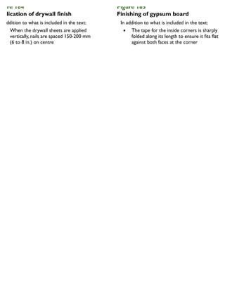 igure 164
pplication of drywall finish
In addition to what is included in the text:
When the drywall sheets are applied
vertically, nails are spaced 150-200 mm
(6 to 8 in.) on centre
Figure 165
Finishing of gypsum board
In addition to what is included in the text:
The tape for the inside corners is sharply
folded along its length to ensure it fits flat
against both faces at the corner
 