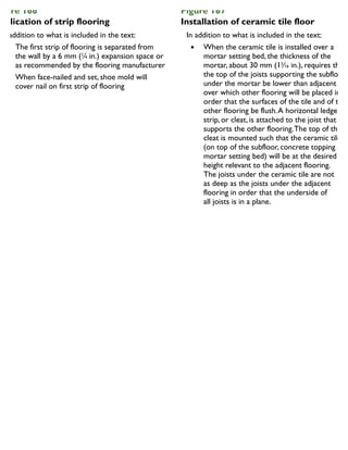 igure 166
pplication of strip flooring
In addition to what is included in the text:
The first strip of flooring is separated from
the wall by a 6 mm (1
⁄4 in.) expansion space or
as recommended by the flooring manufacturer
When face-nailed and set, shoe mold will
cover nail on first strip of flooring
Figure 167
Installation of ceramic tile floor
In addition to what is included in the text:
When the ceramic tile is installed over a
mortar setting bed, the thickness of the
mortar, about 30 mm (13
⁄16 in.), requires that
the top of the joists supporting the subfloor
under the mortar be lower than adjacent jois
over which other flooring will be placed in
order that the surfaces of the tile and of the
other flooring be flush.A horizontal ledger
strip, or cleat, is attached to the joist that
supports the other flooring.The top of the
cleat is mounted such that the ceramic tile
(on top of the subfloor, concrete topping and
mortar setting bed) will be at the desired
height relevant to the adjacent flooring.
The joists under the ceramic tile are not
as deep as the joists under the adjacent
flooring in order that the underside of
all joists is in a plane.
 