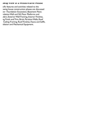 utawayView of a Wood-frame House
Specific features and activities related to the
following house construction phases are discussed
below– Foundation Excavation, Basement Floor,
Foundation Wall and Sill, Floor Platforms and
Headers, Exterior Wall Framing, Interior Finishes,
Siding Finish and Trim, Brick, Partition Walls, Roof
and Ceiling Framing, Roof Finishes, Fascia and Soffit,
Ventilation and Mechanical Equipment
 