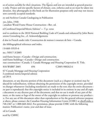 aterials and techniques carefully and to consult appropriate professional resources to determine
ourses of action suitable for their situations. The figures and text are intended as general practice
uides only. Project and site-specific factors of climate, cost, esthetics and so on must be taken into
onsideration. Any photographs in this book are for illustration purposes only and may not necessarily
present currently accepted standards.
brary and Archives Canada Cataloguing in Publication
urrows, John, 1948-
Canadian Wood-Frame House Construction—Rev. ed.
Third Combined Imperial/Metric Edition”— T.p. verso
pdated to conform to the 2010 National Building Code of Canada and enhanced by John Burrows,
F Burrows Consulting Inc., cf. Acknowledgements
sued also in French under title: Construction de maison à ossature de bois – Canada.
ncludes bibliographical references and index.
SBN 0-660-19535-6
at. no.: NH17-3/2005
Wood-frame houses—Canada—Design and construction.
Wood-frame buildings—Canada—Design and construction.
House construction—Canada. I. Canada Mortgage and Housing Corporation II. Title.
H4818.W6B87 2005 694 C2005-980262-6
1967 Canada Mortgage and Housing Corporation
hird combined metric/imperial edition
evised 2014
his document, or any discrete portion of this document (such as a chapter or section) may be
produced for redistribution, without obtaining the permission of the copyright owner, provided
hat no changes whatsoever (including translation) are made to the text; that the entire document or
screte part is reproduced; that this copyright notice is included in its entirety in any and all copies
the document or any discrete part of the document; and that no use is made of any part of the
ocument, or the name or logo of the owner of the copyright to endorse or promote any product or
rvice. For any use of this document other than reproduction or for the general reference purposes as
t out above, please contact: the Canadian Housing Information Centre (CHIC) at chic@cmhc.ca;
13-748-2367 or 1-800-668-2642. For permission, please provide CHIC with the following
formation: Publication’s name, year and date of issue.
rinted in Canada
roduced by CMHC
 