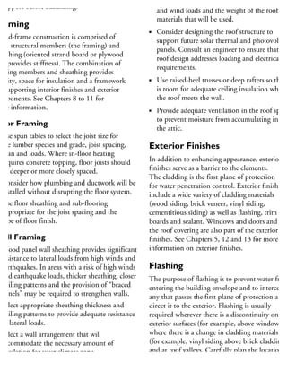 support before backfilling.
raming
Wood-frame construction is comprised of
ain structural members (the framing) and
heathing (oriented strand board or plywood
hat provides stiffness). The combination of
aming members and sheathing provides
gidity, space for insulation and a framework
r supporting interior finishes and exterior
omponents. See Chapters 8 to 11 for
ore information.
loor Framing
Use span tables to select the joist size for
the lumber species and grade, joist spacing,
span and loads. Where in-floor heating
requires concrete topping, floor joists should
be deeper or more closely spaced.
Consider how plumbing and ductwork will be
installed without disrupting the floor system.
Use floor sheathing and sub-flooring
appropriate for the joist spacing and the
type of floor finish.
Wall Framing
Wood panel wall sheathing provides significant
resistance to lateral loads from high winds and
earthquakes. In areas with a risk of high winds
and earthquake loads, thicker sheathing, closer
nailing patterns and the provision of “braced
panels” may be required to strengthen walls.
Select appropriate sheathing thickness and
nailing patterns to provide adequate resistance
to lateral loads.
Select a wall arrangement that will
accommodate the necessary amount of
insulation for your climate zone.
Provide wall framing deep enough for the
Design the roof system to support local snow
and wind loads and the weight of the roofing
materials that will be used.
Consider designing the roof structure to
support future solar thermal and photovoltaic
panels. Consult an engineer to ensure that the
roof design addresses loading and electrical
requirements.
Use raised-heel trusses or deep rafters so there
is room for adequate ceiling insulation where
the roof meets the wall.
Provide adequate ventilation in the roof space
to prevent moisture from accumulating in
the attic.
Exterior Finishes
In addition to enhancing appearance, exterior
finishes serve as a barrier to the elements.
The cladding is the first plane of protection
for water penetration control. Exterior finishes
include a wide variety of cladding materials
(wood siding, brick veneer, vinyl siding,
cementitious siding) as well as flashing, trim
boards and sealant. Windows and doors and
the roof covering are also part of the exterior
finishes. See Chapters 5, 12 and 13 for more
information on exterior finishes.
Flashing
The purpose of flashing is to prevent water from
entering the building envelope and to intercept
any that passes the first plane of protection and
direct it to the exterior. Flashing is usually
required wherever there is a discontinuity on
exterior surfaces (for example, above windows),
where there is a change in cladding materials
(for example, vinyl siding above brick cladding),
and at roof valleys. Carefully plan the location o
flashing to fit with roofing materials, brick joint
sheathing membranes, windows, skylights and
 