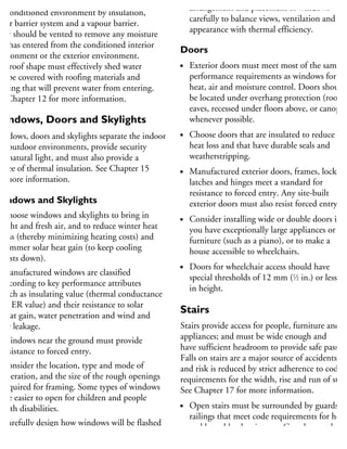 nconditioned attics must be separated from
he conditioned environment by insulation,
n air barrier system and a vapour barrier.
hey should be vented to remove any moisture
hat has entered from the conditioned interior
nvironment or the exterior environment.
he roof shape must effectively shed water
nd be covered with roofing materials and
ashing that will prevent water from entering.
ee Chapter 12 for more information.
Windows, Doors and Skylights
Windows, doors and skylights separate the indoor
nd outdoor environments, provide security
nd natural light, and must also provide a
egree of thermal insulation. See Chapter 15
r more information.
Windows and Skylights
Choose windows and skylights to bring in
light and fresh air, and to reduce winter heat
loss (thereby minimizing heating costs) and
summer solar heat gain (to keep cooling
costs down).
Manufactured windows are classified
according to key performance attributes
such as insulating value (thermal conductance
or ER value) and their resistance to solar
heat gain, water penetration and wind and
air leakage.
Windows near the ground must provide
resistance to forced entry.
Consider the location, type and mode of
operation, and the size of the rough openings
required for framing. Some types of windows
are easier to open for children and people
with disabilities.
Carefully design how windows will be flashed
and drained to prevent water from entering
the interior space and the adjacent wall
arrangement and placement of windows
carefully to balance views, ventilation and
appearance with thermal efficiency.
Doors
Exterior doors must meet most of the same
performance requirements as windows for
heat, air and moisture control. Doors should
be located under overhang protection (roof
eaves, recessed under floors above, or canopies
whenever possible.
Choose doors that are insulated to reduce
heat loss and that have durable seals and
weatherstripping.
Manufactured exterior doors, frames, locks,
latches and hinges meet a standard for
resistance to forced entry. Any site-built
exterior doors must also resist forced entry.
Consider installing wide or double doors if
you have exceptionally large appliances or
furniture (such as a piano), or to make a
house accessible to wheelchairs.
Doors for wheelchair access should have
special thresholds of 12 mm (1
⁄2 in.) or less
in height.
Stairs
Stairs provide access for people, furniture and
appliances; and must be wide enough and
have sufficient headroom to provide safe passage
Falls on stairs are a major source of accidents,
and risk is reduced by strict adherence to code
requirements for the width, rise and run of stair
See Chapter 17 for more information.
Open stairs must be surrounded by guards an
railings that meet code requirements for heigh
and lateral load resistance. Guards must be
high enough to keep adults from falling over
 