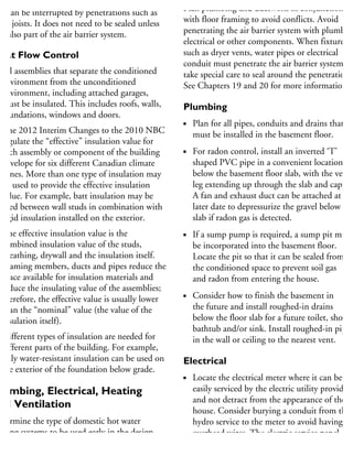 he vapour barrier should be relatively continuous
ut can be interrupted by penetrations such as
oor joists. It does not need to be sealed unless
is also part of the air barrier system.
Heat Flow Control
All assemblies that separate the conditioned
environment from the unconditioned
environment, including attached garages,
must be insulated. This includes roofs, walls,
foundations, windows and doors.
The 2012 Interim Changes to the 2010 NBC
regulate the “effective” insulation value for
each assembly or component of the building
envelope for six different Canadian climate
zones. More than one type of insulation may
be used to provide the effective insulation
value. For example, batt insulation may be
used between wall studs in combination with
rigid insulation installed on the exterior.
The effective insulation value is the
combined insulation value of the studs,
sheathing, drywall and the insulation itself.
Framing members, ducts and pipes reduce the
space available for insulation materials and
reduce the insulating value of the assemblies;
therefore, the effective value is usually lower
than the “nominal” value (the value of the
insulation itself).
Different types of insulation are needed for
different parts of the building. For example,
only water-resistant insulation can be used on
the exterior of the foundation below grade.
lumbing, Electrical, Heating
nd Ventilation
etermine the type of domestic hot water
eating systems to be used early in the design
rocess, considering system efficiencies, local
Plan plumbing and ductwork in conjunction
with floor framing to avoid conflicts. Avoid
penetrating the air barrier system with plumbing
electrical or other components. When fixtures
such as dryer vents, water pipes or electrical
conduit must penetrate the air barrier system,
take special care to seal around the penetrations.
See Chapters 19 and 20 for more information.
Plumbing
Plan for all pipes, conduits and drains that
must be installed in the basement floor.
For radon control, install an inverted ‘T’
shaped PVC pipe in a convenient location
below the basement floor slab, with the vertic
leg extending up through the slab and capped
A fan and exhaust duct can be attached at a
later date to depressurize the gravel below the
slab if radon gas is detected.
If a sump pump is required, a sump pit must
be incorporated into the basement floor.
Locate the pit so that it can be sealed from
the conditioned space to prevent soil gas
and radon from entering the house.
Consider how to finish the basement in
the future and install roughed-in drains
below the floor slab for a future toilet, shower
bathtub and/or sink. Install roughed-in pipin
in the wall or ceiling to the nearest vent.
Electrical
Locate the electrical meter where it can be
easily serviced by the electric utility provider
and not detract from the appearance of the
house. Consider burying a conduit from the
hydro service to the meter to avoid having
overhead wires. The electric service panel
should be installed inside the house near
 