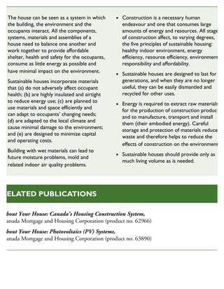 The house can be seen as a system in which
the building, the environment and the
occupants interact. All the components,
systems, materials and assemblies of a
house need to balance one another and
work together to provide affordable
shelter, health and safety for the occupants,
consume as little energy as possible and
have minimal impact on the environment.
Sustainable houses incorporate materials
that (a) do not adversely affect occupant
health; (b) are highly insulated and airtight
to reduce energy use; (c) are planned to
use materials and space efficiently and
can adapt to occupants’ changing needs;
(d) are adapted to the local climate and
cause minimal damage to the environment;
and (e) are designed to minimize capital
and operating costs.
Building with wet materials can lead to
future moisture problems, mold and
related indoor air quality problems.
Construction is a necessary human
endeavour and one that consumes large
amounts of energy and resources. All stages
of construction affect, to varying degrees,
the five principles of sustainable housing:
healthy indoor environment, energy
efficiency, resource efficiency, environmental
responsibility and affordability.
Sustainable houses are designed to last for
generations, and when they are no longer
useful, they can be easily dismantled and
recycled for other uses.
Energy is required to extract raw materials
for the production of construction products
and to manufacture, transport and install
them (their embodied energy). Careful
storage and protection of materials reduces
waste and therefore helps to reduce the
effects of construction on the environment.
Sustainable houses should provide only as
much living volume as is needed.
SUSTAINABLE HOUSING INSIGHT
About Your House: Canada’s Housing Construction System,
Canada Mortgage and Housing Corporation (product no. 62966)
About Your House: Photovoltaics (PV) Systems,
Canada Mortgage and Housing Corporation (product no. 63890)
RELATED PUBLICATIONS
 