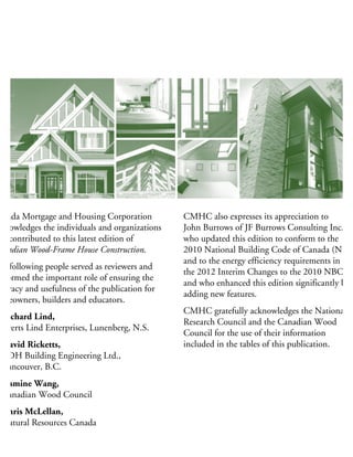 anada Mortgage and Housing Corporation
knowledges the individuals and organizations
hat contributed to this latest edition of
anadian Wood-Frame House Construction.
he following people served as reviewers and
erformed the important role of ensuring the
curacy and usefulness of the publication for
omeowners, builders and educators.
Richard Lind,
Everts Lind Enterprises, Lunenberg, N.S.
David Ricketts,
RDH Building Engineering Ltd.,
Vancouver, B.C.
Jasmine Wang,
Canadian Wood Council
Chris McLellan,
Natural Resources Canada
Barry Craig,
CMHC Policy and Research Division
CMHC also expresses its appreciation to
John Burrows of JF Burrows Consulting Inc.,
who updated this edition to conform to the
2010 National Building Code of Canada (NBC
and to the energy efficiency requirements in
the 2012 Interim Changes to the 2010 NBC,
and who enhanced this edition significantly by
adding new features.
CMHC gratefully acknowledges the National
Research Council and the Canadian Wood
Council for the use of their information
included in the tables of this publication.
 