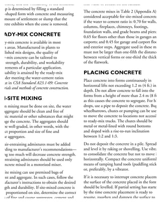 onsistency and the workability of the concrete.
ump is determined by filling a standard
one-shaped form with concrete and measuring
he amount of settlement or slump that the
oncrete exhibits when the cone is removed.
READY-MIX CONCRETE
eady-mix concrete is available in most
rban areas. Manufactured in plants to
tablished mix designs, the quality of
ady-mix concrete can be tailored to
eet strength, durability, and workability
quirements of a particular application.
Workability is attained by the ready-mix
rovider meeting the water-cement ratios
t out in CSA Standard A23.1-09: Concrete
aterials and methods of concrete construction.
ON-SITE MIXING
When mixing must be done on site, the water
nd aggregate should be clean and free of
rganic material or other substances that might
amage the concrete. The aggregates should
so be well-graded, in other words, with the
orrect proportion and size of fine and
ourse aggregates.
he air-entraining admixtures must be added
cording to manufacturer’s recommendations—
dding too much will decrease concrete strength.
ir-entraining admixtures should be used only
concrete mixed in a motorized mixer.
n-site mixing can use premixed bags of
ment and aggregate. In such cases, follow the
anufacturer’s instructions to obtain the desired
rength and durability. If site-mixed concrete is
be proportioned on site, determine the correct
tios of fine and coarse aggregates, cement and
free water to collect on the surface.
The concrete mixes in Table 2 (Appendix A) are
considered acceptable for site-mixed concrete
if the water to cement ratio is: 0.70 for walls,
columns, fireplaces, chimneys, footings,
foundation walls, and grade beams and piers;
0.65 for floors other than those in garages and
carports; and 0.45 for garage and carport floors
and exterior steps. Aggregate used in these mixes
must not be larger than one-fifth the distance
between vertical forms or one-third the thicknes
of the flatwork.
PLACING CONCRETE
Place concrete into forms continuously in
horizontal lifts not exceeding 1.2 m (4 ft.) in
depth. Do not allow concrete to fall into the
forms from a height of more than 2.4 m (8 ft.)
as this causes the concrete to segregate. For highe
drops, use a pipe to deposit the concrete. Buggie
wheelbarrows, chutes or pumping can be used
to move the concrete to locations not accessible
to ready-mix trucks. The chutes should be
metal or metal-lined with round bottoms
and sloped with a rise-to-run inclination
between 1:2 and 1:3.
Do not deposit the concrete in a pile. Spread
and level it by raking or shovelling. Use vibrator
to consolidate the concrete but not to move it
horizontally. Compact the concrete uniformly b
means of tamping hand tools (puddling sticks)
or, preferably, by a vibrator.
If it is necessary to interrupt concrete placement
the surface of the concrete placed in the forms
should be levelled. If partial setting has started
by the time concrete placement is ready to
resume, roughen and dampen the surface to
 