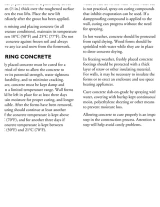 grout (1 part cement to 2 parts sand) about
2 mm (1
⁄2 in.) thick over the roughened surface
etween the two lifts. Place the new lift
mmediately after the grout has been applied.
When mixing and placing concrete (in all
mperature conditions), maintain its temperature
etween 10°C (50°F) and 25°C (77°F). Do not
ace concrete against frozen soil and always
move any ice and snow from the formwork.
CURING CONCRETE
ewly placed concrete must be cured for a
t period of time to allow the concrete to
hieve its potential strength, water tightness
nd durability, and to minimize cracking.
o cure, concrete must be kept damp and
ithin a limited temperature range. Wall forms
hould be left in place for at least three days
retain moisture for proper curing, and longer
possible. After the forms have been removed,
he curing should continue at least another
ay if the concrete temperature is kept above
1°C (70°F), and for another three days if
he concrete temperature is kept between
0°C (50°F) and 21°C (70°F).
water to run down the wall. When water curing
is not practical, spray-on curing compounds
that inhibit evaporation can be used. If a
dampproofing compound is applied to the
wall, curing can progress without the need
for spraying.
In hot weather, concrete should be protected
from rapid drying. Wood forms should be
sprinkled with water while they are in place
to deter concrete drying.
In freezing weather, freshly placed concrete
footings should be protected with a thick
layer of straw or other insulating material.
For walls, it may be necessary to insulate the
forms or to erect an enclosure and use space
heating appliances.
Cure concrete slab-on-grade by spraying with
water, covering with burlap kept continuously
moist, polyethylene sheeting or other means
to prevent moisture loss.
Allowing concrete to cure properly is an importan
step in the construction process. Attention to th
step will help avoid costly problems.
 