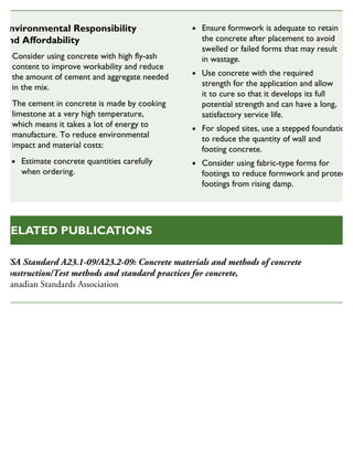 CSA Standard A23.1-09/A23.2-09: Concrete materials and methods of concrete
construction/Test methods and standard practices for concrete,
Canadian Standards Association
RELATED PUBLICATIONS
Environmental Responsibility
and Affordability
Consider using concrete with high fly-ash
content to improve workability and reduce
the amount of cement and aggregate needed
in the mix.
The cement in concrete is made by cooking
limestone at a very high temperature,
which means it takes a lot of energy to
manufacture. To reduce environmental
impact and material costs:
Estimate concrete quantities carefully
when ordering.
Ensure formwork is adequate to retain
the concrete after placement to avoid
swelled or failed forms that may result
in wastage.
Use concrete with the required
strength for the application and allow
it to cure so that it develops its full
potential strength and can have a long,
satisfactory service life.
For sloped sites, use a stepped foundation
to reduce the quantity of wall and
footing concrete.
Consider using fabric-type forms for
footings to reduce formwork and protect
footings from rising damp.
SUSTAINABLE HOUSING INSIGHT
 