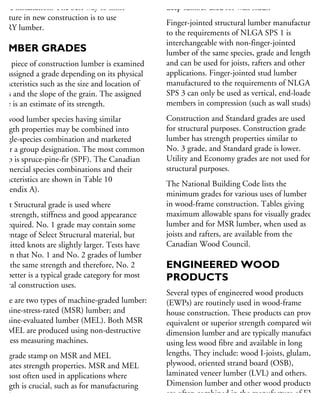 efore installation. The best way to limit
oisture in new construction is to use
DRY lumber.
UMBER GRADES
ach piece of construction lumber is examined
nd assigned a grade depending on its physical
haracteristics such as the size and location of
nots and the slope of the grain. The assigned
ade is an estimate of its strength.
oftwood lumber species having similar
rength properties may be combined into
single-species combination and marketed
nder a group designation. The most common
oup is spruce-pine-fir (SPF). The Canadian
ommercial species combinations and their
haracteristics are shown in Table 10
Appendix A).
elect Structural grade is used where
gh-strength, stiffness and good appearance
e required. No. 1 grade may contain some
ercentage of Select Structural material, but
ermitted knots are slightly larger. Tests have
hown that No. 1 and No. 2 grades of lumber
ave the same strength and therefore, No. 2
nd better is a typical grade category for most
eneral construction uses.
here are two types of machine-graded lumber:
achine-stress-rated (MSR) lumber; and
achine-evaluated lumber (MEL). Both MSR
nd MEL are produced using non-destructive
iffness measuring machines.
he grade stamp on MSR and MEL
dicates strength properties. MSR and MEL
e most often used in applications where
rength is crucial, such as for manufacturing
ood trusses.
deep lumber used for wall studs.
Finger-jointed structural lumber manufactured
to the requirements of NLGA SPS 1 is
interchangeable with non-finger-jointed
lumber of the same species, grade and length,
and can be used for joists, rafters and other
applications. Finger-jointed stud lumber
manufactured to the requirements of NLGA
SPS 3 can only be used as vertical, end-loaded
members in compression (such as wall studs).
Construction and Standard grades are used
for structural purposes. Construction grade
lumber has strength properties similar to
No. 3 grade, and Standard grade is lower.
Utility and Economy grades are not used for
structural purposes.
The National Building Code lists the
minimum grades for various uses of lumber
in wood-frame construction. Tables giving
maximum allowable spans for visually graded
lumber and for MSR lumber, when used as
joists and rafters, are available from the
Canadian Wood Council.
ENGINEERED WOOD
PRODUCTS
Several types of engineered wood products
(EWPs) are routinely used in wood-frame
house construction. These products can provide
equivalent or superior strength compared with
dimension lumber and are typically manufacture
using less wood fibre and available in long
lengths. They include: wood I-joists, glulam,
plywood, oriented strand board (OSB),
laminated veneer lumber (LVL) and others.
Dimension lumber and other wood products
are often combined in the manufacture of EWP
 