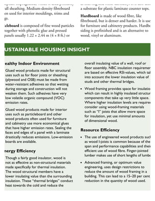 nd asphalt-impregnated, which is used primarily
r wall sheathing. Medium-density fibreboard
often used for interior mouldings, trims and
sings.
articleboard is composed of fine wood particles
eld together with phenolic glue and pressed
to panels usually 1.22 × 2.44 m (4 × 8 ft.) or
as shelving and other cabinetry. It is also used as
a substrate for plastic laminate counter tops.
Hardboard is made of wood fibre, like
fibreboard, but is denser and harder. It is used
for furniture and cabinetry products. Hardboard
siding is prefinished and is an alternative to
wood, vinyl or aluminum.
Healthy Indoor Environment
Glued wood products made for structural
uses such as for floor joists or sheathing
(plywood and OSB) must be made from
water-resistant adhesives so that wetting
during storage and construction will not
weaken them. Such adhesives have very
low volatile organic compound (VOC)
emission rates.
Glued wood products made for interior
uses such as particleboard and other
wood products often used for furniture
and cabinetry use more economical glues
that have higher emission rates. Sealing the
faces and edges of a panel with a laminate
drastically reduces emissions. Low-emission
boards are available.
Energy Efficiency
Though a fairly good insulator, wood is
not as effective as non-structural materials
made specifically for thermal insulation.
The wood structural members have a
lower insulating value than the surrounding
insulation. These “thermal bridges” conduct
heat towards the cold and reduce the
overall insulating value of a wall, roof or
floor assembly. NBC insulation requirements
are based on effective RSI-values, which take
into account the lower insulation value of
studs and other thermal bridges.
Wood framing provides space for insulation,
which can result in highly insulated structural
components that take up very little space.
Where higher insulation levels are required,
consider using wood-framing materials
such as “I” joists that allow more space
for insulation, yet use minimal amounts
of dimensional wood.
Resource Efficiency
The use of engineered wood products such
as wood I-joists is common because of their
span and performance capabilities and their
efficient use of wood fibre. Finger-jointed
lumber makes use of short lengths of lumber.
Advanced framing, or optimum value
engineering, uses design restrictions to
reduce the amount of wood framing in a
building. This can lead to a 15–20 per cent
reduction in the quantity of wood used.
SUSTAINABLE HOUSING INSIGHT
 
