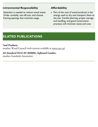 Wood Products,
Canadian Wood Council (web content available at www.cwc.ca)
CSA Standard O141-05 (R2009): Softwood Lumber,
Canadian Standards Association
RELATED PUBLICATIONS
Environmental Responsibility
Attention is needed to reduce wood waste.
Order carefully, use off-cuts, and choose
framing spacings that minimize usage.
Affordability
Part of the cost of wood products is the
energy used to dry and transport them to
the site. Careful planning, proper storage
and handling, and good construction
practices will minimize waste and cost.
 