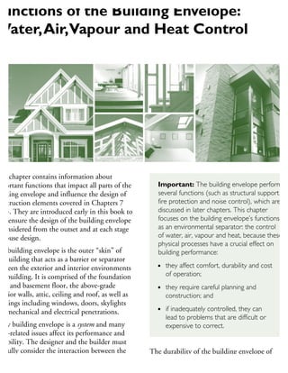 his chapter contains information about
mportant functions that impact all parts of the
uilding envelope and influence the design of
onstruction elements covered in Chapters 7
15. They are introduced early in this book to
elp ensure the design of the building envelope
considered from the outset and at each stage
house design.
he building envelope is the outer “skin” of
he building that acts as a barrier or separator
etween the exterior and interior environments
a building. It is comprised of the foundation
alls and basement floor, the above-grade
xterior walls, attic, ceiling and roof, as well as
penings including windows, doors, skylights
nd mechanical and electrical penetrations.
very building envelope is a system and many
ter-related issues affect its performance and
urability. The designer and the builder must
refully consider the interaction between the
terior and exterior environments as well as
he materials and components that comprise
The durability of the building envelope of
wood-frame structures is directly affected by
four inter-related physical processes of moisture,
Functions of the Building Envelope:
Water,Air,Vapour and Heat Control
Important: The building envelope performs
several functions (such as structural support,
fire protection and noise control), which are
discussed in later chapters. This chapter
focuses on the building envelope’s functions
as an environmental separator: the control
of water, air, vapour and heat, because these
physical processes have a crucial effect on
building performance:
they affect comfort, durability and cost
of operation;
they require careful planning and
construction; and
if inadequately controlled, they can
lead to problems that are difficult or
expensive to correct.
 