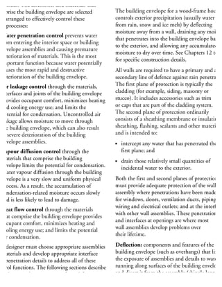 tensities. The assemblies and materials that
omprise the building envelope are selected
nd arranged to effectively control these
ur processes:
Water penetration control prevents water
from entering the interior space or building
envelope assemblies and causing premature
deterioration of materials. This is the most
important function because water potentially
causes the most rapid and destructive
deterioration of the building envelope.
Air leakage control through the materials,
interfaces and joints of the building envelope
provides occupant comfort, minimizes heating
and cooling energy use; and limits the
potential for condensation. Uncontrolled air
leakage allows moisture to move through
the building envelope, which can also result
in severe deterioration of the building
envelope assemblies.
Vapour diffusion control through the
materials that comprise the building
envelope limits the potential for condensation.
Water vapour diffusion through the building
envelope is a very slow and uniform physical
process. As a result, the accumulation of
condensation-related moisture occurs slowly
and is less likely to lead to damage.
Heat flow control through the materials
that comprise the building envelope provides
occupant comfort, minimizes heating and
cooling energy use; and limits the potential
for condensation.
he designer must choose appropriate assemblies
materials and develop appropriate interface
nd penetration details to address all of these
ontrol functions. The following sections describe
ow design and construction of wood-frame
ouses can control water penetration, air leakage,
CONTROL
The building envelope for a wood-frame house
controls exterior precipitation (usually water
from rain, snow and ice melt) by deflecting
moisture away from a wall, draining any moistu
that penetrates into the building envelope back
to the exterior, and allowing any accumulated
moisture to dry over time. See Chapters 12 to 1
for specific construction details.
All walls are required to have a primary and a
secondary line of defence against rain penetratio
The first plane of protection is typically the
cladding (for example, siding, masonry or
stucco). It includes accessories such as trim
or caps that are part of the cladding system.
The second plane of protection ordinarily
consists of a sheathing membrane or insulating
sheathing, flashing, sealants and other materials,
and is intended to:
intercept any water that has penetrated the
first plane; and
drain those relatively small quantities of
incidental water to the exterior.
Both the first and second planes of protection
must provide adequate protection of the wall
assembly where penetrations have been made
for windows, doors, ventilation ducts, piping,
wiring and electrical outlets; and at the interface
with other wall assemblies. These penetrations
and interfaces at openings are where most
wall assemblies develop problems over
their lifetime.
Deflection: components and features of the
building envelope (such as overhangs) that limit
the exposure of assemblies and details to water
running along surfaces of the building envelope
and divert it from the assembly (shingle lapping
materials and drip edges and flashings).
 