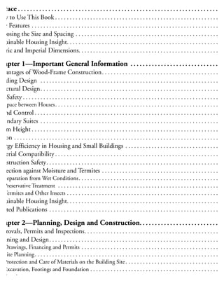 reface . . . . . . . . . . . . . . . . . . . . . . . . . . . . . . . . . . . . . . . . . . . . . . . . . . . . . . . . . . . . . . . . . . .xi
How to Use This Book . . . . . . . . . . . . . . . . . . . . . . . . . . . . . . . . . . . . . . . . . . . . . . . . . . . . . . . . . x
New Features . . . . . . . . . . . . . . . . . . . . . . . . . . . . . . . . . . . . . . . . . . . . . . . . . . . . . . . . . . . . . . . . . x
hoosing the Size and Spacing . . . . . . . . . . . . . . . . . . . . . . . . . . . . . . . . . . . . . . . . . . . . . . . . . . x
ustainable Housing Insight. . . . . . . . . . . . . . . . . . . . . . . . . . . . . . . . . . . . . . . . . . . . . . . . . . . . . x
Metric and Imperial Dimensions. . . . . . . . . . . . . . . . . . . . . . . . . . . . . . . . . . . . . . . . . . . . . . . . . .x
Chapter 1—Important General Information . . . . . . . . . . . . . . . . . . . . . . . . . . . . . . .
dvantages of Wood-Frame Construction. . . . . . . . . . . . . . . . . . . . . . . . . . . . . . . . . . . . . . . . . .
uilding Design . . . . . . . . . . . . . . . . . . . . . . . . . . . . . . . . . . . . . . . . . . . . . . . . . . . . . . . . . . . . . . .
tructural Design. . . . . . . . . . . . . . . . . . . . . . . . . . . . . . . . . . . . . . . . . . . . . . . . . . . . . . . . . . . . . . .
ire Safety . . . . . . . . . . . . . . . . . . . . . . . . . . . . . . . . . . . . . . . . . . . . . . . . . . . . . . . . . . . . . . . . . . . . .
Space between Houses. . . . . . . . . . . . . . . . . . . . . . . . . . . . . . . . . . . . . . . . . . . . . . . . . . . . . . . . . .
ound Control . . . . . . . . . . . . . . . . . . . . . . . . . . . . . . . . . . . . . . . . . . . . . . . . . . . . . . . . . . . . . . . . .
econdary Suites . . . . . . . . . . . . . . . . . . . . . . . . . . . . . . . . . . . . . . . . . . . . . . . . . . . . . . . . . . . . . . .
oom Height . . . . . . . . . . . . . . . . . . . . . . . . . . . . . . . . . . . . . . . . . . . . . . . . . . . . . . . . . . . . . . . . . .
adon . . . . . . . . . . . . . . . . . . . . . . . . . . . . . . . . . . . . . . . . . . . . . . . . . . . . . . . . . . . . . . . . . . . . . . . .
nergy Efficiency in Housing and Small Buildings . . . . . . . . . . . . . . . . . . . . . . . . . . . . . . . . . .
Material Compatibility . . . . . . . . . . . . . . . . . . . . . . . . . . . . . . . . . . . . . . . . . . . . . . . . . . . . . . . . . .
onstruction Safety. . . . . . . . . . . . . . . . . . . . . . . . . . . . . . . . . . . . . . . . . . . . . . . . . . . . . . . . . . . . .
rotection against Moisture and Termites . . . . . . . . . . . . . . . . . . . . . . . . . . . . . . . . . . . . . . . . . .
Separation from Wet Conditions. . . . . . . . . . . . . . . . . . . . . . . . . . . . . . . . . . . . . . . . . . . . . . . . . .
Preservative Treatment . . . . . . . . . . . . . . . . . . . . . . . . . . . . . . . . . . . . . . . . . . . . . . . . . . . . . . . . .
Termites and Other Insects . . . . . . . . . . . . . . . . . . . . . . . . . . . . . . . . . . . . . . . . . . . . . . . . . . . . . .
ustainable Housing Insight. . . . . . . . . . . . . . . . . . . . . . . . . . . . . . . . . . . . . . . . . . . . . . . . . . . . . .
elated Publications . . . . . . . . . . . . . . . . . . . . . . . . . . . . . . . . . . . . . . . . . . . . . . . . . . . . . . . . . . . 1
Chapter 2—Planning, Design and Construction. . . . . . . . . . . . . . . . . . . . . . . . . . . 1
pprovals, Permits and Inspections. . . . . . . . . . . . . . . . . . . . . . . . . . . . . . . . . . . . . . . . . . . . . . . 1
lanning and Design. . . . . . . . . . . . . . . . . . . . . . . . . . . . . . . . . . . . . . . . . . . . . . . . . . . . . . . . . . . 1
Drawings, Financing and Permits . . . . . . . . . . . . . . . . . . . . . . . . . . . . . . . . . . . . . . . . . . . . . . . . 1
Site Planning. . . . . . . . . . . . . . . . . . . . . . . . . . . . . . . . . . . . . . . . . . . . . . . . . . . . . . . . . . . . . . . . 1
Protection and Care of Materials on the Building Site. . . . . . . . . . . . . . . . . . . . . . . . . . . . . . . . . 1
Excavation, Footings and Foundation . . . . . . . . . . . . . . . . . . . . . . . . . . . . . . . . . . . . . . . . . . . . . 1
Framing. . . . . . . . . . . . . . . . . . . . . . . . . . . . . . . . . . . . . . . . . . . . . . . . . . . . . . . . . . . . . . . . . . . . 1
Floor Framing . . . . . . . . . . . . . . . . . . . . . . . . . . . . . . . . . . . . . . . . . . . . . . . . . . . . . . . . . . . . 1
 