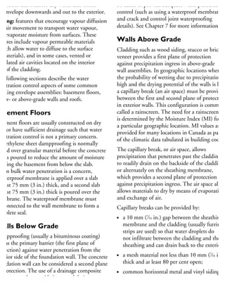 semblies that redirect any water that enters
he envelope downwards and out to the exterior.
rying: features that encourage vapour diffusion
nd air movement to transport water vapour,
nd evaporate moisture from surfaces. These
atures include vapour permeable materials
which allow water to diffuse to the surface
materials), and in some cases, vented or
entilated air cavities located on the interior
de of the cladding.
he following sections describe the water
enetration control aspects of some common
uilding envelope assemblies: basement floors,
elow- or above-grade walls and roofs.
Basement Floors
asement floors are usually constructed on dry
tes or have sufficient drainage such that water
enetration control is not a primary concern.
olyethylene sheet dampproofing is normally
aced over granular material before the concrete
ab is poured to reduce the amount of moisture
ntering the basement from below the slab.
When bulk water penetration is a concern,
waterproof membrane is applied over a slab
least 75 mm (3 in.) thick, and a second slab
least 75 mm (3 in.) thick is poured over the
embrane. The waterproof membrane must
e connected to the wall membrane to form a
omplete seal.
Walls Below Grade
ampproofing (usually a bituminous coating)
ts as the primary barrier (the first plane of
rotection) against water penetration from the
xterior side of the foundation wall. The concrete
undation wall can be considered a second plane
protection. The use of a drainage composite
roduct can also provide improved drainage at
he exterior surface of the wall. Neither of these
be taken to provide adequate water penetration
control (such as using a waterproof membrane,
and crack and control joint waterproofing
details). See Chapter 7 for more information.
Walls Above Grade
Cladding such as wood siding, stucco or brick
veneer provides a first plane of protection
against precipitation ingress in above-grade
wall assemblies. In geographic locations where
the probability of wetting due to precipitation is
high and the drying potential of the walls is low
a capillary break (an air space) must be provided
between the first and second plane of protection
in exterior walls. This configuration is common
called a rainscreen. The need for a rainscreen
is determined by the Moisture Index (MI) for
a particular geographic location. MI values are
provided for many locations in Canada as part
of the climatic data tabulated in building codes.
The capillary break, or air space, allows
precipitation that penetrates past the cladding
to readily drain on the backside of the cladding,
or alternately on the sheathing membrane,
which provides a second plane of protection
against precipitation ingress. The air space also
allows materials to dry by means of evaporation
and exchange of air.
Capillary breaks can be provided by:
a 10 mm (7
⁄16 in.) gap between the sheathing
membrane and the cladding (usually furring
strips are used) so that water droplets do
not infiltrate between the cladding and the
sheathing and can drain back to the exterior;
a mesh material not less than 10 mm (7
⁄16 in.)
thick and at least 80 per cent open;
common horizontal metal and vinyl siding,
without contoured insulated backing, that
is loosely fastened to the sheathing and is
 