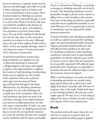 n order to be effective, a capillary break must be
rovided over the full height and width of a wall,
xcept where openings (such as windows and
oors), service penetrations (such as pipes, ducts
nd electrical outlets) or flashings are present.
Where furring is used to provide the gap, it must
ot cover more than 20 per cent of the wall area.
screen should be installed at the bottom of
he capillary break or air space at foundations,
indows and doors to prevent insects from
etting in. The top of the capillary break should
ot vent into the attic space as this can lead to
ondensation on surfaces in the attic. Although
ocking at the top of the capillary break restricts
entilation, it does not impede drainage, which is
he more important aspect of water penetration
ontrol for rainscreen construction.
n conventional wood-frame construction,
heathing membranes are applied over the
SB or plywood sheathing in horizontal
rips, shingle-lapped at the joints and stapled.
When rigid or semi-rigid insulation is applied
ver the exterior of wall sheathing, the sheathing
embrane may be applied over the outside
ce of the insulation (when the outboard
sulation type must be protected from
etting) and fastened through to the frame
all. Alternatively, the sheathing membrane
ay be applied over the wall sheathing and
n the inside face of the insulation (when the
utboard insulation type does not need to be
rotected from wetting). Some rigid insulation
roducts such as extruded polystyrene are also
latively vapour impermeable. If used, care must
e taken in the selection of cladding material and
etailing to ensure that no significant amounts
water reach the interface between the extruded
olystyrene insulation and the vapour permeable
heathing membrane. This risk may dictate the
se of insulation products with high vapour
the cladding (the first plane of protection) and
directs it outward over flashings, at openings,
at changes in cladding materials and at the base
of walls. The sheathing membrane must be
permeable enough to permit water vapour to
diffuse from a wall assembly to the exterior.
One layer of sheathing membrane is generally
used and may be applied horizontally or vertical
with 100 mm (4 in.) or greater laps at the joints
A second layer may be required for added
moisture protection.
Common breather-type sheathing membranes
on walls are asphalt-saturated felt, building
paper and spun-bonded polyolefin (housewrap).
Vapour permeable liquid membranes and
self-adhered sheet products are also used
for sheathing membranes. Some sheathing
membrane materials (such as spun-bonded
polyolefin) can also be utilized as part of the
air barrier system, where they are required to
be structurally supported. Self-adhered vapour
permeable sheet membranes are desirable in thes
situations because the adhesion helps to provide
the necessary structural support.
Where wall sheathing is not used, two layers
of sheathing membrane are needed unless
large panel siding such as plywood is used.
Apply both layers vertically with 100 mm (4 in.
or greater laps at the studs. Staple both layers
to the framing members, the top layer with
staples spaced 150 mm (6 in.) or less along the
edges of the sheet to hold it securely in place.
See Chapter 10 for more information.
Roofs
On pitched roofs with slopes where the rise
and run are equal to or greater than 1:6,
asphalt-saturated sheathing paper is applied
over the roof sheathing to provide a secondary
plane of protection to water that may penetrate
 