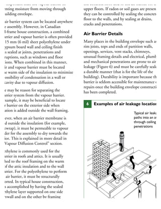 ore important than the vapour barrier in
reventing moisture from moving through
he building envelope.
he air barrier system can be located anywhere
the assembly. However, in Canadian
ood-frame house construction, a combined
r barrier and vapour barrier is often provided
y 0.15 mm (6 mil) sheet polyethylene under
he gypsum board wall and ceiling finish
hat is sealed at joints, penetrations and
terruptions, such as windows and floor
nctions. When combined in this manner,
he air and vapour barrier must be located
n the warm side of the insulation to minimize
he possibility of condensation in a wall or
oof cavity due to vapour diffusion.
here may be reason for separating the
r barrier system from the vapour barrier.
or example, it may be beneficial to locate
n air barrier on the exterior side when
sulation is added outside the wall framing.
owever, when an air barrier membrane is
aced outside the insulation (for example,
ousewrap), it must be permeable to vapour
order for the assembly to dry towards the
xterior. This is explained in more detail in
he “Vapour Diffusion Control” section.
olyethylene is commonly used for the
r barrier in roofs and attics. It is usually
tached to the roof framing on the warm
de of the attic insulation and to the wall
r barrier. For the polyethylene to perform
an air barrier, it must be structurally
upported. In typical house construction,
his is accomplished by having the sealed
olyethylene layer supported on one side
y drywall and on the other by framing
nd insulation.
the concrete floor and to the air barrier for the
upper floors. If radon or soil gases are present,
they can be controlled by sealing the concrete
floor to the walls, and by sealing at drains,
cracks and penetrations.
Air Barrier Details
Many places in the building envelope such as
rim joists, tops and ends of partition walls,
openings, services, vent stacks, chimneys,
unusual framing details and electrical, plumbing
and mechanical penetrations are prone to air
leakage (Figure 6) and must be carefully sealed i
a durable manner (that is for the life of the
building). Durability is important because the a
barrier is seldom accessible for maintenance or
repairs once the building envelope construction
has been completed.
Typical air leakage
paths into an attic
through ceiling
penetrations
6 Examples of air leakage locations
 