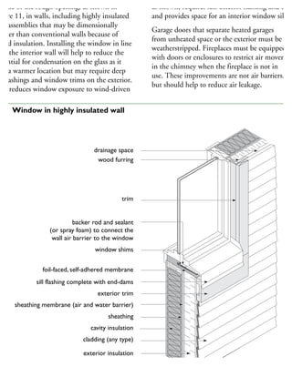 iddle of the rough opening, as shown in
gure 11, in walls, including highly insulated
all assemblies that may be dimensionally
hicker than conventional walls because of
dded insulation. Installing the window in line
ith the interior wall will help to reduce the
otential for condensation on the glass as it
in a warmer location but may require deep
ll flashings and window trims on the exterior.
his reduces window exposure to wind-driven
as shown, requires less exterior flashing and trim
and provides space for an interior window sill.
Garage doors that separate heated garages
from unheated space or the exterior must be
weatherstripped. Fireplaces must be equipped
with doors or enclosures to restrict air movemen
in the chimney when the fireplace is not in
use. These improvements are not air barriers,
but should help to reduce air leakage.
trim
backer rod and sealant
(or spray foam) to connect the
wall air barrier to the window
window shims
foil-faced, self-adhered membrane
sill flashing complete with end-dams
exterior trim
sheathing membrane (air and water barrier)
sheathing
cavity insulation
cladding (any type)
drainage space
wood furring
exterior insulation
drainage space
11 Window in highly insulated wall
 