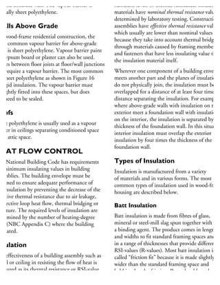 nd the concrete wall. The vapour barrier is
pically sheet polyethylene.
Walls Above Grade
or wood-frame residential construction, the
ost common vapour barrier for above-grade
alls is sheet polyethylene. Vapour barrier paint
n gypsum board or plaster can also be used.
paces between floor joists at floor/wall junctions
so require a vapour barrier. The most common
e sheet polyethylene as shown in Figure 16
r rigid insulation. The vapour barrier must
e tightly fitted into these spaces, but does
ot need to be sealed.
oofs
heet polyethylene is usually used as a vapour
arrier in ceilings separating conditioned space
om attic space.
HEAT FLOW CONTROL
he National Building Code has requirements
r minimum insulating values in building
semblies. The building envelope must be
esigned to ensure adequate performance of
he insulation by preventing the decrease of the
fective thermal resistance due to air leakage,
onvective loop heat flow, thermal bridging or
oisture. The required levels of insulation are
etermined by the number of heating-degree
ays (NBC Appendix C) where the building
located.
nsulation
he effectiveness of a building assembly such as
wall or ceiling in resisting the flow of heat is
easured as its thermal resistance or RSI-value
metric units (R-value in imperial units).
lthough materials used for structure, cladding
sufficient levels of thermal resistance. Insulating
materials have nominal thermal resistance values
determined by laboratory testing. Construction
assemblies have effective thermal resistance values
which usually are lower than nominal values
because they take into account thermal bridging
through materials caused by framing members
and fasteners that have less insulating value than
the insulation material itself.
Wherever one component of a building envelop
meets another part and the planes of insulation
do not physically join, the insulation must be
overlapped for a distance of at least four times th
distance separating the insulation. For example,
where above-grade walls with insulation on the
exterior meet a foundation wall with insulation
on the interior, the insulation is separated by the
thickness of the foundation wall. In this situatio
interior insulation must overlap the exterior
insulation by four times the thickness of the
foundation wall.
Types of Insulation
Insulation is manufactured from a variety
of materials and in various forms. The most
common types of insulation used in wood-frame
housing are described below.
Batt Insulation
Batt insulation is made from fibres of glass,
mineral or steel-mill slag spun together with
a binding agent. The product comes in lengths
and widths to fit standard framing spaces and
in a range of thicknesses that provide different
RSI-values (R-values). Most batt insulation is
called “friction fit” because it is made slightly
wider than the standard framing space and
held in place by friction. Batts should not be
compressed to fit a smaller space because this
 