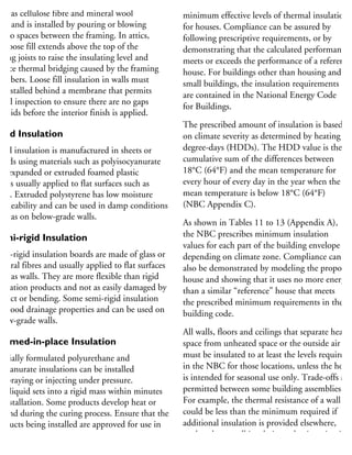 oose-fill insulation is made of materials
uch as cellulose fibre and mineral wool
bre and is installed by pouring or blowing
into spaces between the framing. In attics,
he loose fill extends above the top of the
iling joists to raise the insulating level and
duce thermal bridging caused by the framing
embers. Loose fill insulation in walls must
e installed behind a membrane that permits
sual inspection to ensure there are no gaps
r voids before the interior finish is applied.
igid Insulation
igid insulation is manufactured in sheets or
oards using materials such as polyisocyanurate
nd expanded or extruded foamed plastic
nd is usually applied to flat surfaces such as
alls. Extruded polystyrene has low moisture
ermeability and can be used in damp conditions
uch as on below-grade walls.
emi-rigid Insulation
emi-rigid insulation boards are made of glass or
ineral fibres and usually applied to flat surfaces
uch as walls. They are more flexible than rigid
sulation products and not as easily damaged by
mpact or bending. Some semi-rigid insulation
as good drainage properties and can be used on
elow-grade walls.
oamed-in-place Insulation
pecially formulated polyurethane and
ocyanurate insulations can be installed
y spraying or injecting under pressure.
he liquid sets into a rigid mass within minutes
installation. Some products develop heat or
xpand during the curing process. Ensure that the
roducts being installed are approved for use in
ouses, and have a qualified contractor perform
he installation under well-ventilated conditions.
The NBC (9.36) has requirements for
minimum effective levels of thermal insulation
for houses. Compliance can be assured by
following prescriptive requirements, or by
demonstrating that the calculated performance
meets or exceeds the performance of a reference
house. For buildings other than housing and
small buildings, the insulation requirements
are contained in the National Energy Code
for Buildings.
The prescribed amount of insulation is based
on climate severity as determined by heating
degree-days (HDDs). The HDD value is the
cumulative sum of the differences between
18°C (64°F) and the mean temperature for
every hour of every day in the year when the
mean temperature is below 18°C (64°F)
(NBC Appendix C).
As shown in Tables 11 to 13 (Appendix A),
the NBC prescribes minimum insulation
values for each part of the building envelope
depending on climate zone. Compliance can
also be demonstrated by modeling the proposed
house and showing that it uses no more energy
than a similar “reference” house that meets
the prescribed minimum requirements in the
building code.
All walls, floors and ceilings that separate heated
space from unheated space or the outside air
must be insulated to at least the levels required
in the NBC for those locations, unless the house
is intended for seasonal use only. Trade-offs are
permitted between some building assemblies.
For example, the thermal resistance of a wall
could be less than the minimum required if
additional insulation is provided elsewhere,
so that the overall insulation value is maintained
on an area-weighted average basis.
 