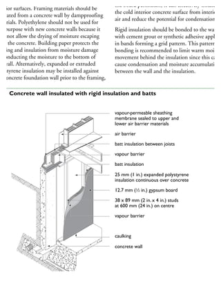 oundation walls may be insulated on their
terior surfaces. Framing materials should be
parated from a concrete wall by dampproofing
aterials. Polyethylene should not be used for
his purpose with new concrete walls because it
oes not allow the drying of moisture escaping
om the concrete. Building paper protects the
aming and insulation from moisture damage
y conducting the moisture to the bottom of
he wall. Alternatively, expanded or extruded
olystyrene insulation may be installed against
he concrete foundation wall prior to the framing,
the board perimeters, it can effectively isolate
the cold interior concrete surface from interior
air and reduce the potential for condensation.
Rigid insulation should be bonded to the wall
with cement grout or synthetic adhesive applied
in bands forming a grid pattern. This pattern of
bonding is recommended to limit warm moist a
movement behind the insulation since this can
cause condensation and moisture accumulation
between the wall and the insulation.
vapour-permeable sheathing
membrane sealed to upper and
lower air barrier materials
air barrier
batt insulation between joists
vapour barrier
batt insulation
25 mm (1 in.) expanded polystyrene
insulation continuous over concrete
12.7 mm (1
⁄2 in.) gypsum board
38 x 89 mm (2 in. x 4 in.) studs
at 600 mm (24 in.) on centre
vapour barrier
caulking
concrete wall
16 Concrete wall insulated with rigid insulation and batts
 