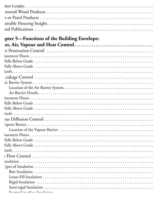 Grade Marks. . . . . . . . . . . . . . . . . . . . . . . . . . . . . . . . . . . . . . . . . . . . . . . . . . . . . . . . . . . . . . . . . . 2
umber Grades . . . . . . . . . . . . . . . . . . . . . . . . . . . . . . . . . . . . . . . . . . . . . . . . . . . . . . . . . . . . . . . 2
ngineered Wood Products . . . . . . . . . . . . . . . . . . . . . . . . . . . . . . . . . . . . . . . . . . . . . . . . . . . . . 2
heet or Panel Products . . . . . . . . . . . . . . . . . . . . . . . . . . . . . . . . . . . . . . . . . . . . . . . . . . . . . . . . 3
ustainable Housing Insight. . . . . . . . . . . . . . . . . . . . . . . . . . . . . . . . . . . . . . . . . . . . . . . . . . . . . 3
elated Publications . . . . . . . . . . . . . . . . . . . . . . . . . . . . . . . . . . . . . . . . . . . . . . . . . . . . . . . . . . . 3
Chapter 5—Functions of the Building Envelope:
Water, Air, Vapour and Heat Control. . . . . . . . . . . . . . . . . . . . . . . . . . . . . . . . . . . . . . 3
Water Penetration Control . . . . . . . . . . . . . . . . . . . . . . . . . . . . . . . . . . . . . . . . . . . . . . . . . . . . . 3
Basement Floors . . . . . . . . . . . . . . . . . . . . . . . . . . . . . . . . . . . . . . . . . . . . . . . . . . . . . . . . . . . . . 3
Walls Below Grade . . . . . . . . . . . . . . . . . . . . . . . . . . . . . . . . . . . . . . . . . . . . . . . . . . . . . . . . . . . 3
Walls Above Grade . . . . . . . . . . . . . . . . . . . . . . . . . . . . . . . . . . . . . . . . . . . . . . . . . . . . . . . . . . . 3
Roofs. . . . . . . . . . . . . . . . . . . . . . . . . . . . . . . . . . . . . . . . . . . . . . . . . . . . . . . . . . . . . . . . . . . . . . 3
ir Leakage Control . . . . . . . . . . . . . . . . . . . . . . . . . . . . . . . . . . . . . . . . . . . . . . . . . . . . . . . . . . . 3
Air Barrier System . . . . . . . . . . . . . . . . . . . . . . . . . . . . . . . . . . . . . . . . . . . . . . . . . . . . . . . . . . . . 3
Location of the Air Barrier System. . . . . . . . . . . . . . . . . . . . . . . . . . . . . . . . . . . . . . . . . . . . . 3
Air Barrier Details . . . . . . . . . . . . . . . . . . . . . . . . . . . . . . . . . . . . . . . . . . . . . . . . . . . . . . . . . 3
Basement Floors . . . . . . . . . . . . . . . . . . . . . . . . . . . . . . . . . . . . . . . . . . . . . . . . . . . . . . . . . . . . . 3
Walls Below Grade . . . . . . . . . . . . . . . . . . . . . . . . . . . . . . . . . . . . . . . . . . . . . . . . . . . . . . . . . . . 3
Walls Above Grade . . . . . . . . . . . . . . . . . . . . . . . . . . . . . . . . . . . . . . . . . . . . . . . . . . . . . . . . . . . 3
Roofs. . . . . . . . . . . . . . . . . . . . . . . . . . . . . . . . . . . . . . . . . . . . . . . . . . . . . . . . . . . . . . . . . . . . . . 4
apour Diffusion Control . . . . . . . . . . . . . . . . . . . . . . . . . . . . . . . . . . . . . . . . . . . . . . . . . . . . . . 4
Vapour Barrier. . . . . . . . . . . . . . . . . . . . . . . . . . . . . . . . . . . . . . . . . . . . . . . . . . . . . . . . . . . . . . . 4
Location of the Vapour Barrier . . . . . . . . . . . . . . . . . . . . . . . . . . . . . . . . . . . . . . . . . . . . . . . 4
Basement Floors . . . . . . . . . . . . . . . . . . . . . . . . . . . . . . . . . . . . . . . . . . . . . . . . . . . . . . . . . . . . . 4
Walls Below Grade . . . . . . . . . . . . . . . . . . . . . . . . . . . . . . . . . . . . . . . . . . . . . . . . . . . . . . . . . . . 4
Walls Above Grade . . . . . . . . . . . . . . . . . . . . . . . . . . . . . . . . . . . . . . . . . . . . . . . . . . . . . . . . . . . 4
Roofs. . . . . . . . . . . . . . . . . . . . . . . . . . . . . . . . . . . . . . . . . . . . . . . . . . . . . . . . . . . . . . . . . . . . . . 4
Heat Flow Control . . . . . . . . . . . . . . . . . . . . . . . . . . . . . . . . . . . . . . . . . . . . . . . . . . . . . . . . . . . . 4
Insulation . . . . . . . . . . . . . . . . . . . . . . . . . . . . . . . . . . . . . . . . . . . . . . . . . . . . . . . . . . . . . . . . . . 4
Types of Insulation . . . . . . . . . . . . . . . . . . . . . . . . . . . . . . . . . . . . . . . . . . . . . . . . . . . . . . . . . . . 4
Batt Insulation . . . . . . . . . . . . . . . . . . . . . . . . . . . . . . . . . . . . . . . . . . . . . . . . . . . . . . . . . . . 4
Loose-Fill Insulation . . . . . . . . . . . . . . . . . . . . . . . . . . . . . . . . . . . . . . . . . . . . . . . . . . . . . . . 4
Rigid Insulation . . . . . . . . . . . . . . . . . . . . . . . . . . . . . . . . . . . . . . . . . . . . . . . . . . . . . . . . . . 4
Semi-rigid Insulation. . . . . . . . . . . . . . . . . . . . . . . . . . . . . . . . . . . . . . . . . . . . . . . . . . . . . . . 4
Foamed-in-place Insulation. . . . . . . . . . . . . . . . . . . . . . . . . . . . . . . . . . . . . . . . . . . . . . . . . . 4
Amount of Insulation . . . . . . . . . . . . . . . . . . . . . . . . . . . . . . . . . . . . . . . . . . . . . . . . . . . . . . . . . 4
 