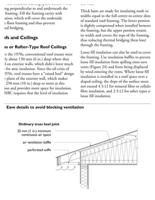 elow the insulated framing space. Install wood
aming perpendicular to and underneath the
oor framing. Fill the framing cavity with
sulation, which will cover the underside
the floor framing and thus prevent
hermal bridging.
oofs and Ceilings
russ or Rafter-Type Roof Ceilings
efore the 1970s, conventional roof trusses were
sually about 150 mm (6 in.) deep where they
sted on exterior walls, which didn’t leave much
pace for attic insulation. Since the oil crisis of
he 1970s, roof trusses have a “raised heel” design
the plane of the exterior wall, which makes
hem 250 mm (10 in.) deep or more at this
cation and provides more space for insulation.
he NBC requires that the level of insulation
the wall.
Thick batts are made for insulating roofs in
widths equal to the full centre-to-centre distance
of standard roof framing. The lower portion
is slightly compressed when installed between
the framing, but the upper portion retains
its width and covers the tops of the framing,
thus reducing thermal bridging (heat loss)
through the framing.
Loose fill insulation can also be used to cover
the framing. Use insulation baffles to prevent
loose fill insulation from spilling onto eave
vents (Figure 24) and from being displaced
by wind entering the vents. Where loose fill
insulation is installed in a roof space over a
sloped ceiling, the slope of the surface must
not exceed 4.5:12 for mineral fibre or cellulose
fibre insulation, and 2.5:12 for other types of
loose fill insulation.
25 mm (1 in.) minimum
continuous air space
air ventilation baffle
perforated soffit
Ordinary truss heel joint
24 Eave details to avoid blocking ventilation
 