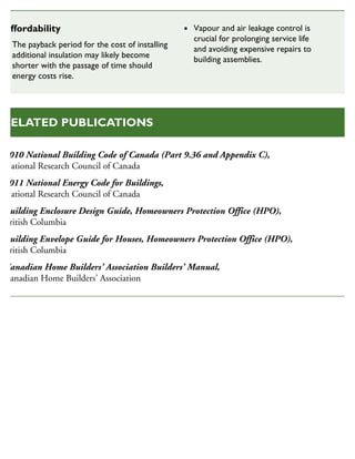 2010 National Building Code of Canada (Part 9.36 and Appendix C),
National Research Council of Canada
2011 National Energy Code for Buildings,
National Research Council of Canada
Building Enclosure Design Guide, Homeowners Protection Office (HPO),
British Columbia
Building Envelope Guide for Houses, Homeowners Protection Office (HPO),
British Columbia
Canadian Home Builders’ Association Builders’ Manual,
Canadian Home Builders’ Association
RELATED PUBLICATIONS
Affordability
The payback period for the cost of installing
additional insulation may likely become
shorter with the passage of time should
energy costs rise.
Vapour and air leakage control is
crucial for prolonging service life
and avoiding expensive repairs to
building assemblies.
 