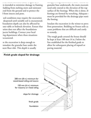 ywood, hardboard and stucco (Figure 29).
his is intended to minimize damage to framing
nd cladding from melting snow and rainwater
eflected from the ground and to protect the
ood from insects and pests.
oor soil conditions may require the excavation
be deepened until suitable soil is encountered.
he foundation depth can also be affected by
he water table or bedrock elevation. Ensure that
xcavation does not affect the foundations
adjacent buildings. Contact your local
uilding department when these situations
e encountered.
nsure the excavation is deep enough to
commodate the granular base under the
asement floor slab. This depth is usually
dampproofing membrane is used without the
granular base underneath, the main excavation
need only extend to the elevation of the top
surface of the footings. When this is done, the
footings are formed by trenching. Adequate spac
must be provided for the drainage pipe outside
the footing.
Insulate the excavation in the winter to prevent
frost penetration. Building on frozen soils can
cause problems that are difficult and costly
to remedy.
The rough grade around the house should
be kept at least 100 mm (4 in.) below the
line established for the finished grade to
allow for subsequent placing of topsoil or
paving material.
200 mm (8 in.) minimum for
wood-based siding and stucco
150 mm (6 in.) minimum
for masonry or metal siding
slope for drainage
finish grade
foundation
29 Finish grade sloped for drainage
 