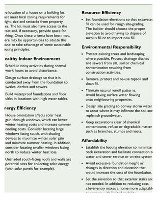 The location of a house on a building lot
must meet local zoning requirements for
height, size and setbacks from property
lines. The lot must also have access to the
street and, if necessary, provide space for
parking. Once these criteria have been met,
there may be opportunities to situate the
house to take advantage of some sustainable
housing principles.
Healthy Indoor Environment
Schedule noisy activities during normal
work hours to avoid disturbance.
Design surface drainage so that it is
conducted away from the foundation to
swales, ditches and sewers.
Build waterproof foundations and floor
slabs in locations with high water tables.
Energy Efficiency
House orientation affects solar heat
gain through windows, which can lower
winter heating costs and increase summer
cooling costs. Consider locating large
windows facing south, with shading
devices to maximize winter solar gain
and minimize summer heating. In addition,
consider locating smaller windows facing
north to reduce winter heat loss.
Unshaded south-facing roofs and walls are
potential sites for collecting solar energy
(with solar panels for example).
Resource Efficiency
Set foundation elevations so that excavated
fill can be used for rough site-grading.
The builder should choose the proper
elevation to avoid having to dispose of
surplus fill or to import new fill.
Environmental Responsibility
Protect existing trees and landscaping
where possible. Protect drainage ditches
and sewers from silt, soil or chemical
contamination resulting from
construction activities.
Remove, protect and re-use topsoil and
clean fill.
Maintain natural runoff patterns.
Avoid having surface water flowing
onto neighbouring properties.
Design site grading to convey storm water
to areas where it may infiltrate the soil and
replenish groundwater.
Keep excavations clear of chemical
contaminants, refuse or degradable matter
such as branches, stumps and roots.
Affordability
Establish the footing elevation to minimize
rock excavation and facilitate connection to
water and sewer service or on-site systems.
Avoid excessive foundation height or
changes in direction and elevation that
would increase the cost of the foundation.
Set the elevation so that exterior stairs are
not needed. In addition to reducing cost,
a level-entry makes a home more adaptable
to persons with limited mobility.
SUSTAINABLE HOUSING INSIGHT
 
